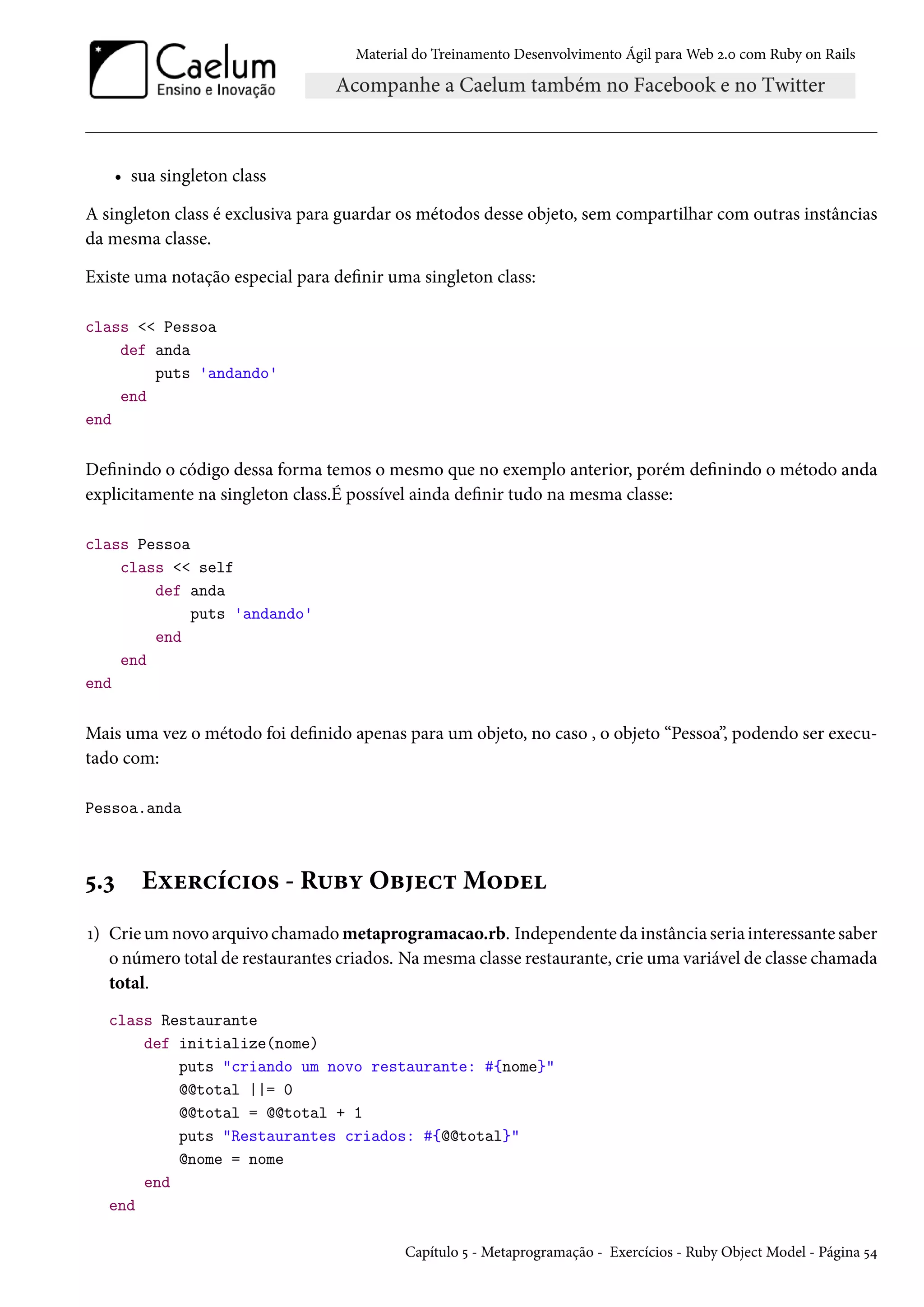 Material do Treinamento Desenvolvimento Ágil para Web 2.0 com Ruby on Rails
• sua singleton class
A singleton class é exclusiva para guardar os métodos desse objeto, sem compartilhar com outras instâncias
da mesma classe.
Existe uma notação especial para definir uma singleton class:
class << Pessoa
def anda
puts 'andando'
end
end
Definindo o código dessa forma temos o mesmo que no exemplo anterior, porém definindo o método anda
explicitamente na singleton class.É possível ainda definir tudo na mesma classe:
class Pessoa
class << self
def anda
puts 'andando'
end
end
end
Mais uma vez o método foi definido apenas para um objeto, no caso , o objeto “Pessoa”, podendo ser execu-
tado com:
Pessoa.anda
5.3 Exercícios - Ruby Object Model
1) Crie um novo arquivo chamado metaprogramacao.rb. Independente da instância seria interessante saber
o número total de restaurantes criados. Na mesma classe restaurante, crie uma variável de classe chamada
total.
class Restaurante
def initialize(nome)
puts "criando um novo restaurante: #{nome}"
@@total ||= 0
@@total = @@total + 1
puts "Restaurantes criados: #{@@total}"
@nome = nome
end
end
Capítulo 5 - Metaprogramação - Exercícios - Ruby Object Model - Página 54
 