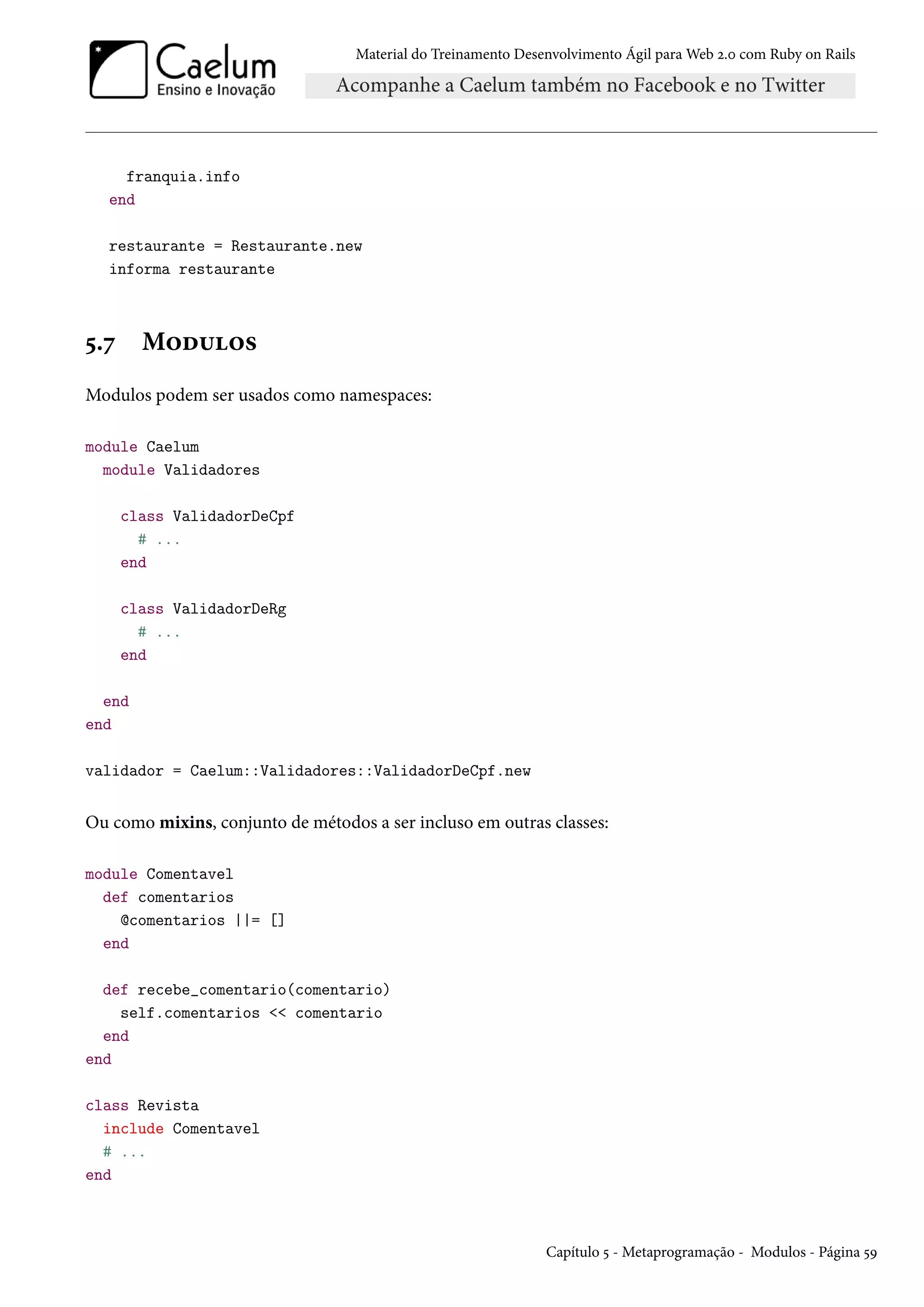 Material do Treinamento Desenvolvimento Ágil para Web 2.0 com Ruby on Rails
franquia.info
end
restaurante = Restaurante.new
informa restaurante
5.7 Modulos
Modulos podem ser usados como namespaces:
module Caelum
module Validadores
class ValidadorDeCpf
# ...
end
class ValidadorDeRg
# ...
end
end
end
validador = Caelum::Validadores::ValidadorDeCpf.new
Ou como mixins, conjunto de métodos a ser incluso em outras classes:
module Comentavel
def comentarios
@comentarios ||= []
end
def recebe_comentario(comentario)
self.comentarios << comentario
end
end
class Revista
include Comentavel
# ...
end
Capítulo 5 - Metaprogramação - Modulos - Página 59
 