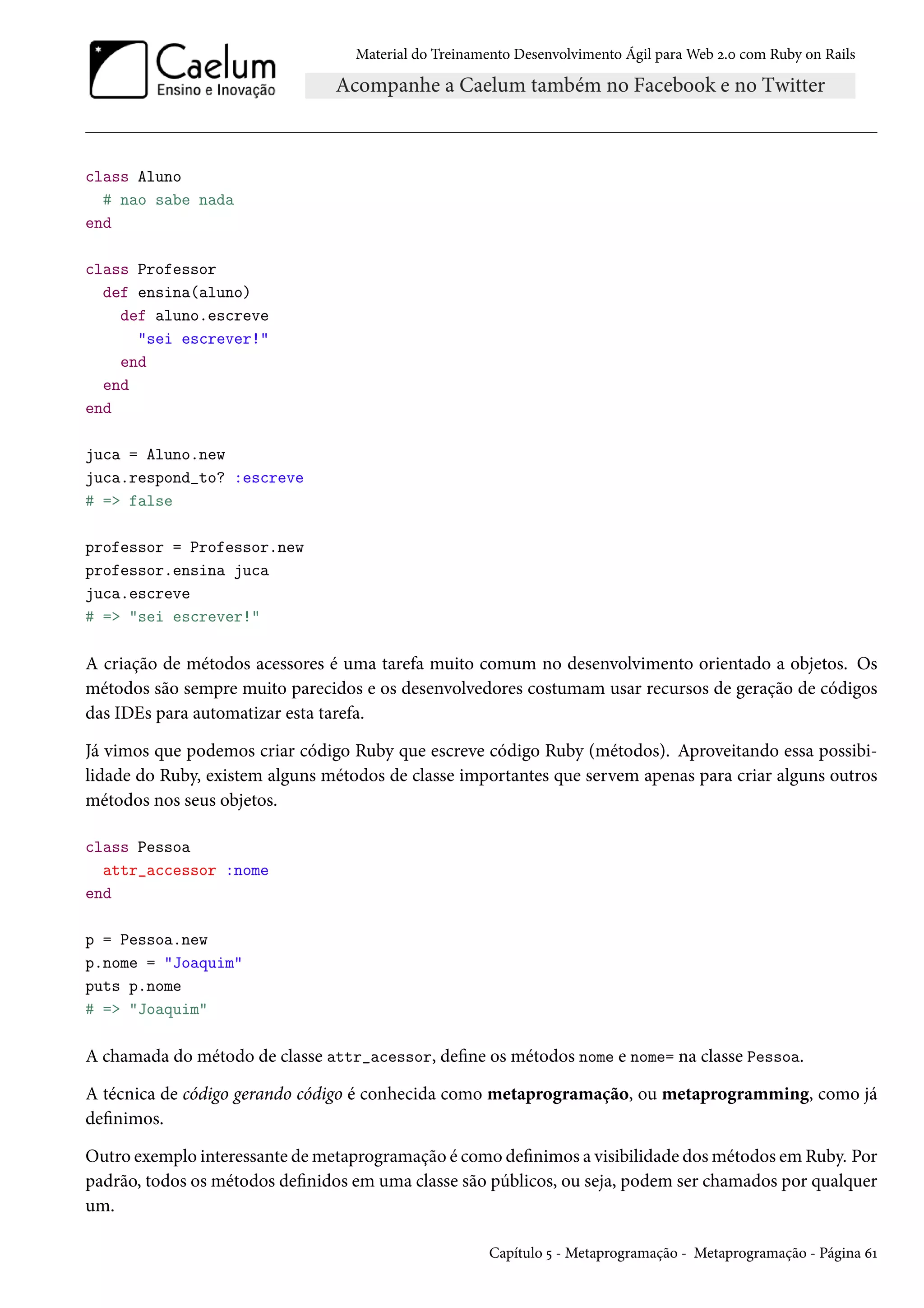 Material do Treinamento Desenvolvimento Ágil para Web 2.0 com Ruby on Rails
class Aluno
# nao sabe nada
end
class Professor
def ensina(aluno)
def aluno.escreve
"sei escrever!"
end
end
end
juca = Aluno.new
juca.respond_to? :escreve
# => false
professor = Professor.new
professor.ensina juca
juca.escreve
# => "sei escrever!"
A criação de métodos acessores é uma tarefa muito comum no desenvolvimento orientado a objetos. Os
métodos são sempre muito parecidos e os desenvolvedores costumam usar recursos de geração de códigos
das IDEs para automatizar esta tarefa.
Já vimos que podemos criar código Ruby que escreve código Ruby (métodos). Aproveitando essa possibi-
lidade do Ruby, existem alguns métodos de classe importantes que servem apenas para criar alguns outros
métodos nos seus objetos.
class Pessoa
attr_accessor :nome
end
p = Pessoa.new
p.nome = "Joaquim"
puts p.nome
# => "Joaquim"
A chamada do método de classe attr_acessor, define os métodos nome e nome= na classe Pessoa.
A técnica de código gerando código é conhecida como metaprogramação, ou metaprogramming, como já
definimos.
Outro exemplo interessante de metaprogramação é como definimos a visibilidade dos métodos em Ruby. Por
padrão, todos os métodos definidos em uma classe são públicos, ou seja, podem ser chamados por qualquer
um.
Capítulo 5 - Metaprogramação - Metaprogramação - Página 61
 