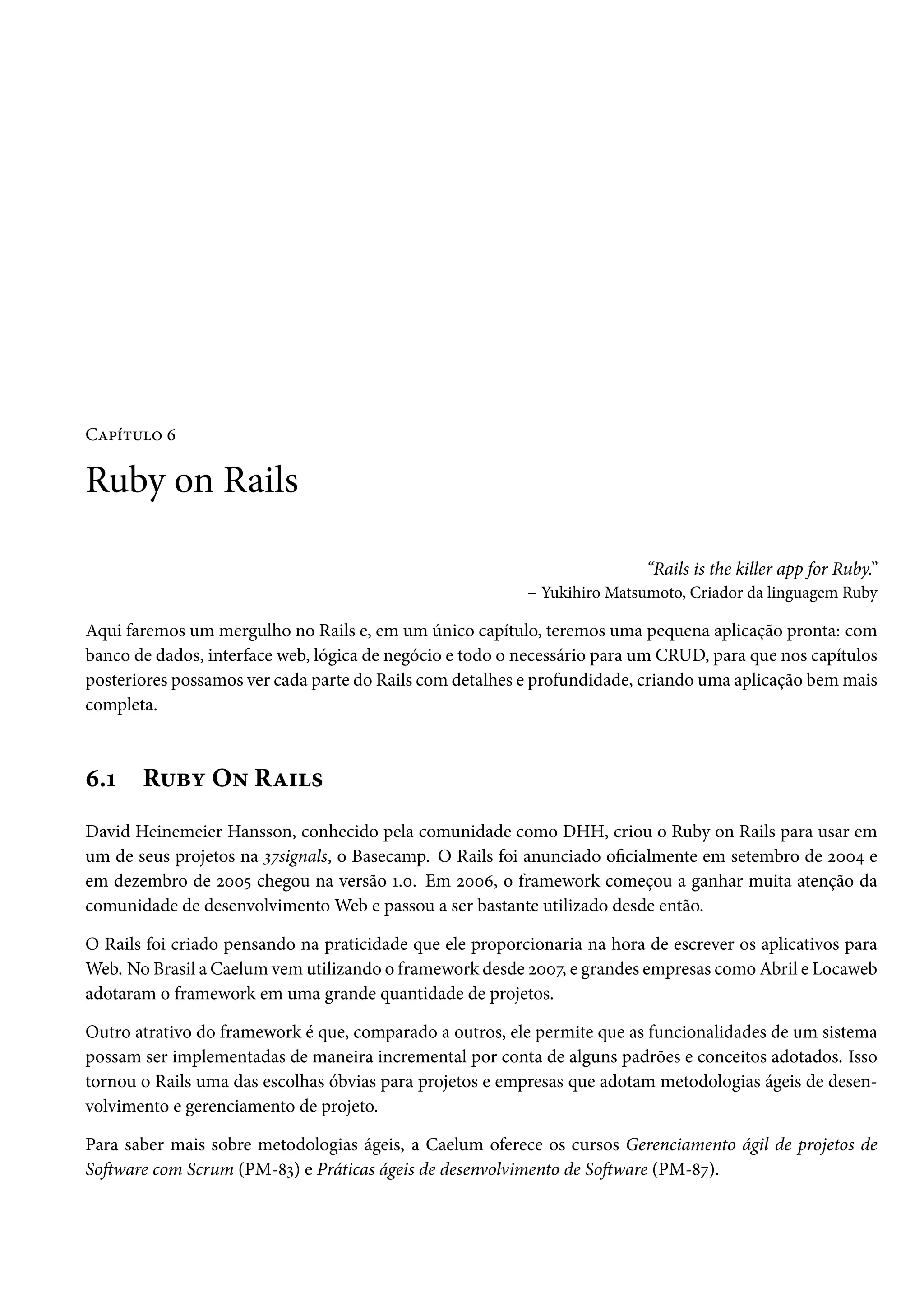 Capítulo 6
Ruby on Rails
“Rails is the killer app for Ruby.”
– Yukihiro Matsumoto, Criador da linguagem Ruby
Aqui faremos um mergulho no Rails e, em um único capítulo, teremos uma pequena aplicação pronta: com
banco de dados, interface web, lógica de negócio e todo o necessário para um CRUD, para que nos capítulos
posteriores possamos ver cada parte do Rails com detalhes e profundidade, criando uma aplicação bem mais
completa.
6.1 Ruby On Rails
David Heinemeier Hansson, conhecido pela comunidade como DHH, criou o Ruby on Rails para usar em
um de seus projetos na 37signals, o Basecamp. O Rails foi anunciado oficialmente em setembro de 2004 e
em dezembro de 2005 chegou na versão 1.0. Em 2006, o framework começou a ganhar muita atenção da
comunidade de desenvolvimento Web e passou a ser bastante utilizado desde então.
O Rails foi criado pensando na praticidade que ele proporcionaria na hora de escrever os aplicativos para
Web. No Brasil a Caelum vem utilizando o framework desde 2007, e grandes empresas como Abril e Locaweb
adotaram o framework em uma grande quantidade de projetos.
Outro atrativo do framework é que, comparado a outros, ele permite que as funcionalidades de um sistema
possam ser implementadas de maneira incremental por conta de alguns padrões e conceitos adotados. Isso
tornou o Rails uma das escolhas óbvias para projetos e empresas que adotam metodologias ágeis de desen-
volvimento e gerenciamento de projeto.
Para saber mais sobre metodologias ágeis, a Caelum oferece os cursos Gerenciamento ágil de projetos de
Software com Scrum (PM-83) e Práticas ágeis de desenvolvimento de Software (PM-87).
 