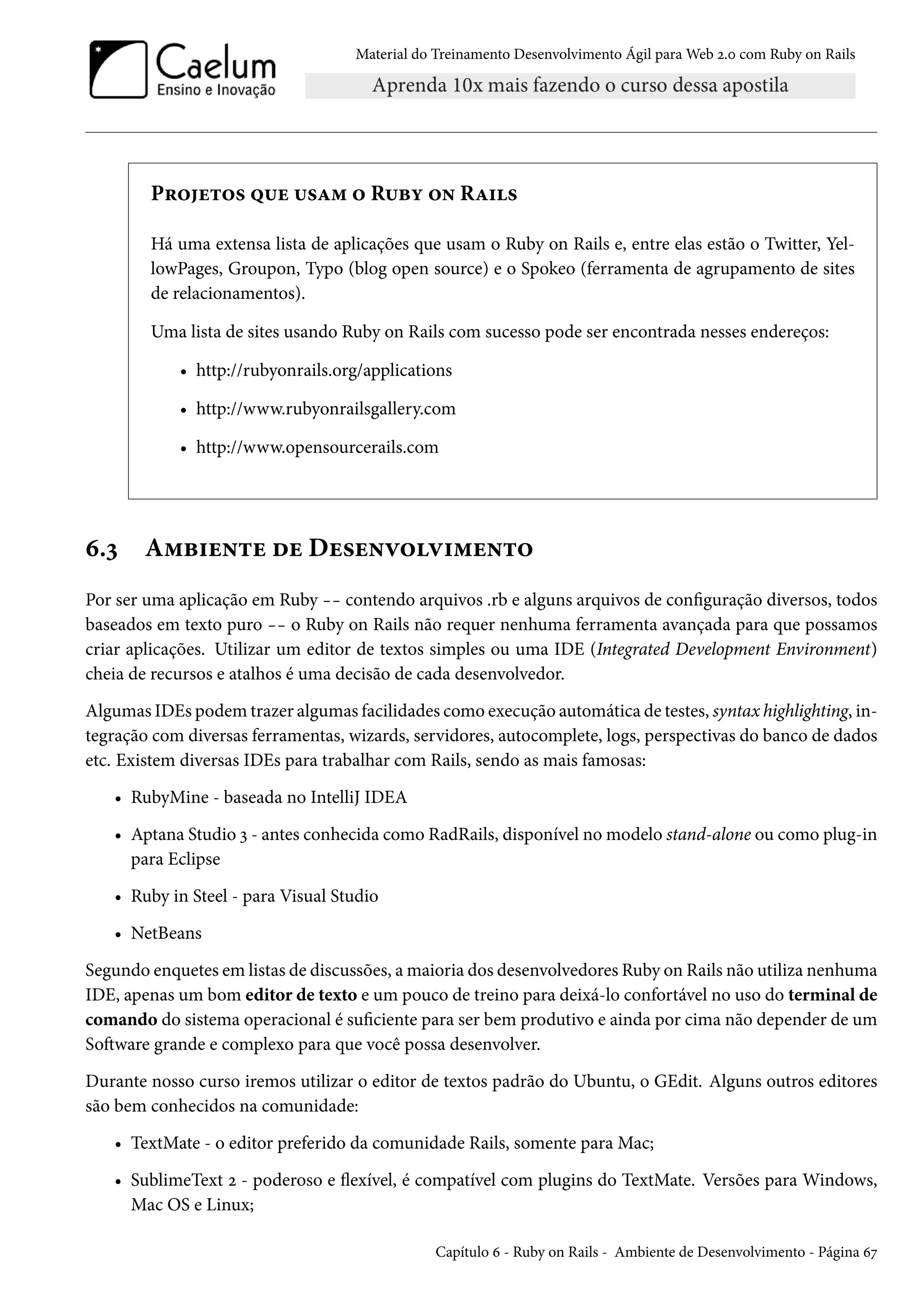 Material do Treinamento Desenvolvimento Ágil para Web 2.0 com Ruby on Rails
Projetos que usam o Ruby on Rails
Há uma extensa lista de aplicações que usam o Ruby on Rails e, entre elas estão o Twitter, Yel-
lowPages, Groupon, Typo (blog open source) e o Spokeo (ferramenta de agrupamento de sites
de relacionamentos).
Uma lista de sites usando Ruby on Rails com sucesso pode ser encontrada nesses endereços:
• http://rubyonrails.org/applications
• http://www.rubyonrailsgallery.com
• http://www.opensourcerails.com
6.3 Ambiente de Desenvolvimento
Por ser uma aplicação em Ruby -- contendo arquivos .rb e alguns arquivos de configuração diversos, todos
baseados em texto puro -- o Ruby on Rails não requer nenhuma ferramenta avançada para que possamos
criar aplicações. Utilizar um editor de textos simples ou uma IDE (Integrated Development Environment)
cheia de recursos e atalhos é uma decisão de cada desenvolvedor.
Algumas IDEs podem trazer algumas facilidades como execução automática de testes, syntax highlighting, in-
tegração com diversas ferramentas, wizards, servidores, autocomplete, logs, perspectivas do banco de dados
etc. Existem diversas IDEs para trabalhar com Rails, sendo as mais famosas:
• RubyMine - baseada no IntelliJ IDEA
• Aptana Studio 3 - antes conhecida como RadRails, disponível no modelo stand-alone ou como plug-in
para Eclipse
• Ruby in Steel - para Visual Studio
• NetBeans
Segundo enquetes em listas de discussões, a maioria dos desenvolvedores Ruby on Rails não utiliza nenhuma
IDE, apenas um bom editor de texto e um pouco de treino para deixá-lo confortável no uso do terminal de
comando do sistema operacional é suficiente para ser bem produtivo e ainda por cima não depender de um
Software grande e complexo para que você possa desenvolver.
Durante nosso curso iremos utilizar o editor de textos padrão do Ubuntu, o GEdit. Alguns outros editores
são bem conhecidos na comunidade:
• TextMate - o editor preferido da comunidade Rails, somente para Mac;
• SublimeText 2 - poderoso e flexível, é compatível com plugins do TextMate. Versões para Windows,
Mac OS e Linux;
Capítulo 6 - Ruby on Rails - Ambiente de Desenvolvimento - Página 67
 