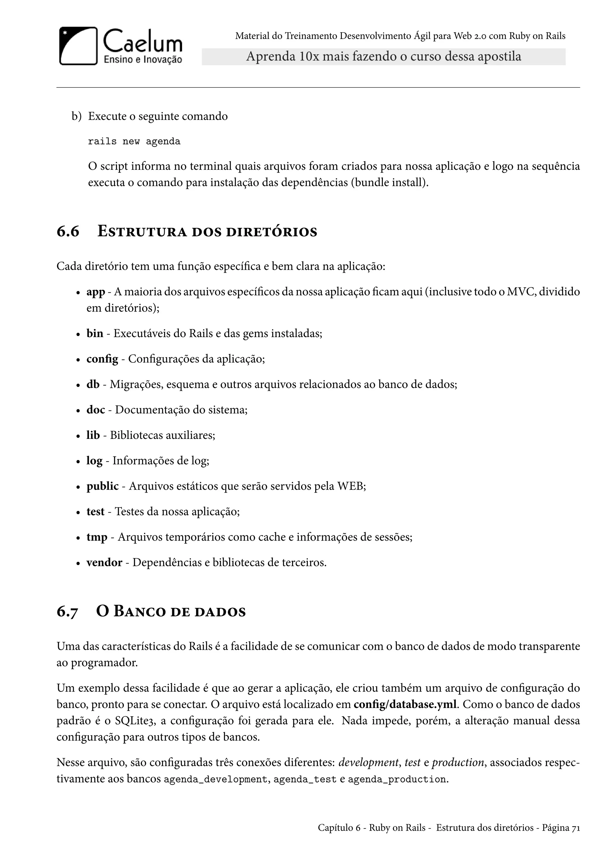 Material do Treinamento Desenvolvimento Ágil para Web 2.0 com Ruby on Rails
b) Execute o seguinte comando
rails new agenda
O script informa no terminal quais arquivos foram criados para nossa aplicação e logo na sequência
executa o comando para instalação das dependências (bundle install).
6.6 Estrutura dos diretórios
Cada diretório tem uma função específica e bem clara na aplicação:
• app - A maioria dos arquivos específicos da nossa aplicação ficam aqui (inclusive todo o MVC, dividido
em diretórios);
• bin - Executáveis do Rails e das gems instaladas;
• config - Configurações da aplicação;
• db - Migrações, esquema e outros arquivos relacionados ao banco de dados;
• doc - Documentação do sistema;
• lib - Bibliotecas auxiliares;
• log - Informações de log;
• public - Arquivos estáticos que serão servidos pela WEB;
• test - Testes da nossa aplicação;
• tmp - Arquivos temporários como cache e informações de sessões;
• vendor - Dependências e bibliotecas de terceiros.
6.7 O Banco de dados
Uma das características do Rails é a facilidade de se comunicar com o banco de dados de modo transparente
ao programador.
Um exemplo dessa facilidade é que ao gerar a aplicação, ele criou também um arquivo de configuração do
banco, pronto para se conectar. O arquivo está localizado em config/database.yml. Como o banco de dados
padrão é o SQLite3, a configuração foi gerada para ele. Nada impede, porém, a alteração manual dessa
configuração para outros tipos de bancos.
Nesse arquivo, são configuradas três conexões diferentes: development, test e production, associados respec-
tivamente aos bancos agenda_development, agenda_test e agenda_production.
Capítulo 6 - Ruby on Rails - Estrutura dos diretórios - Página 71
 