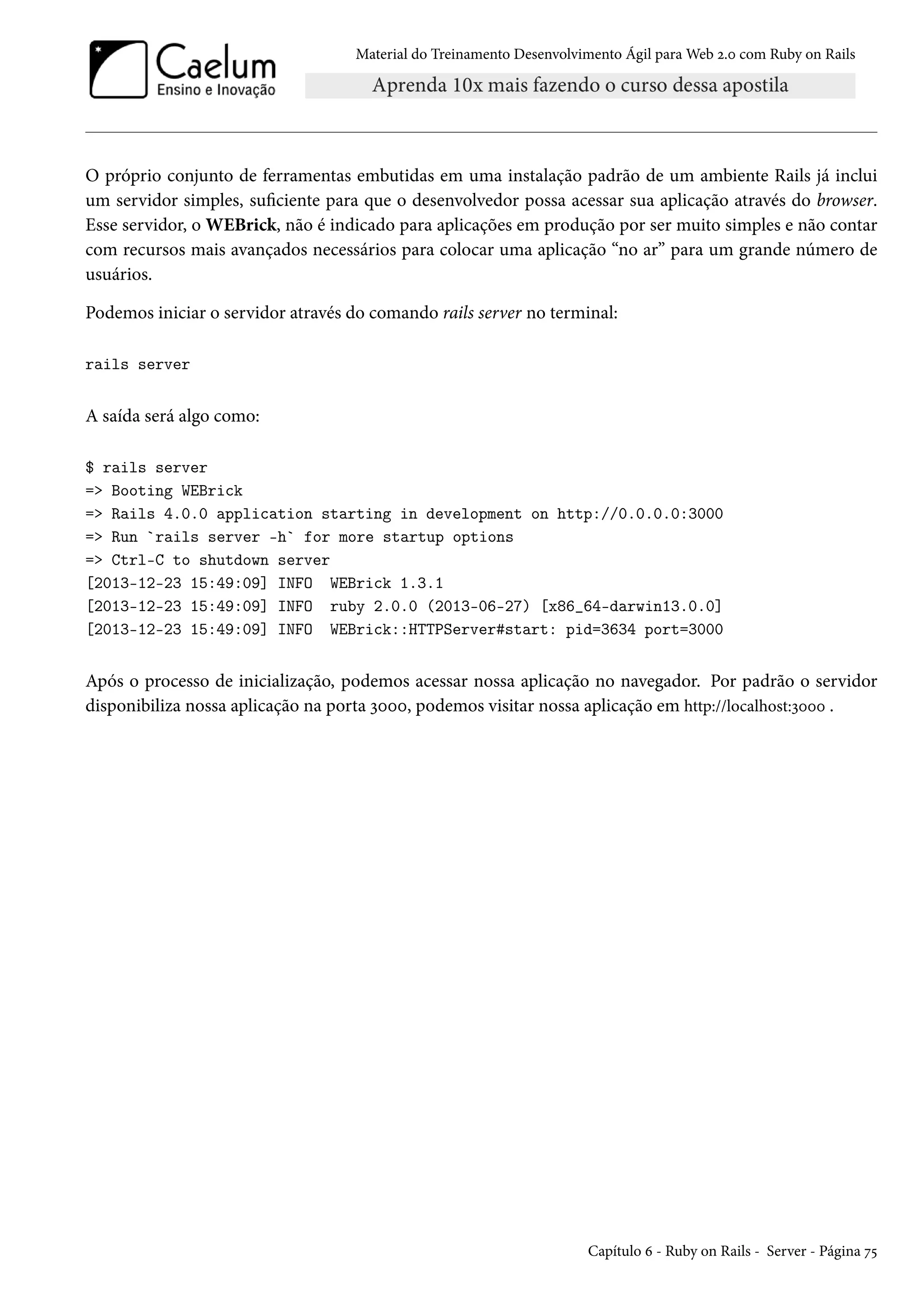 Material do Treinamento Desenvolvimento Ágil para Web 2.0 com Ruby on Rails
O próprio conjunto de ferramentas embutidas em uma instalação padrão de um ambiente Rails já inclui
um servidor simples, suficiente para que o desenvolvedor possa acessar sua aplicação através do browser.
Esse servidor, o WEBrick, não é indicado para aplicações em produção por ser muito simples e não contar
com recursos mais avançados necessários para colocar uma aplicação “no ar” para um grande número de
usuários.
Podemos iniciar o servidor através do comando rails server no terminal:
rails server
A saída será algo como:
$ rails server
=> Booting WEBrick
=> Rails 4.0.0 application starting in development on http://0.0.0.0:3000
=> Run `rails server -h` for more startup options
=> Ctrl-C to shutdown server
[2013-12-23 15:49:09] INFO WEBrick 1.3.1
[2013-12-23 15:49:09] INFO ruby 2.0.0 (2013-06-27) [x86_64-darwin13.0.0]
[2013-12-23 15:49:09] INFO WEBrick::HTTPServer#start: pid=3634 port=3000
Após o processo de inicialização, podemos acessar nossa aplicação no navegador. Por padrão o servidor
disponibiliza nossa aplicação na porta 3000, podemos visitar nossa aplicação em http://localhost:3000 .
Capítulo 6 - Ruby on Rails - Server - Página 75
 