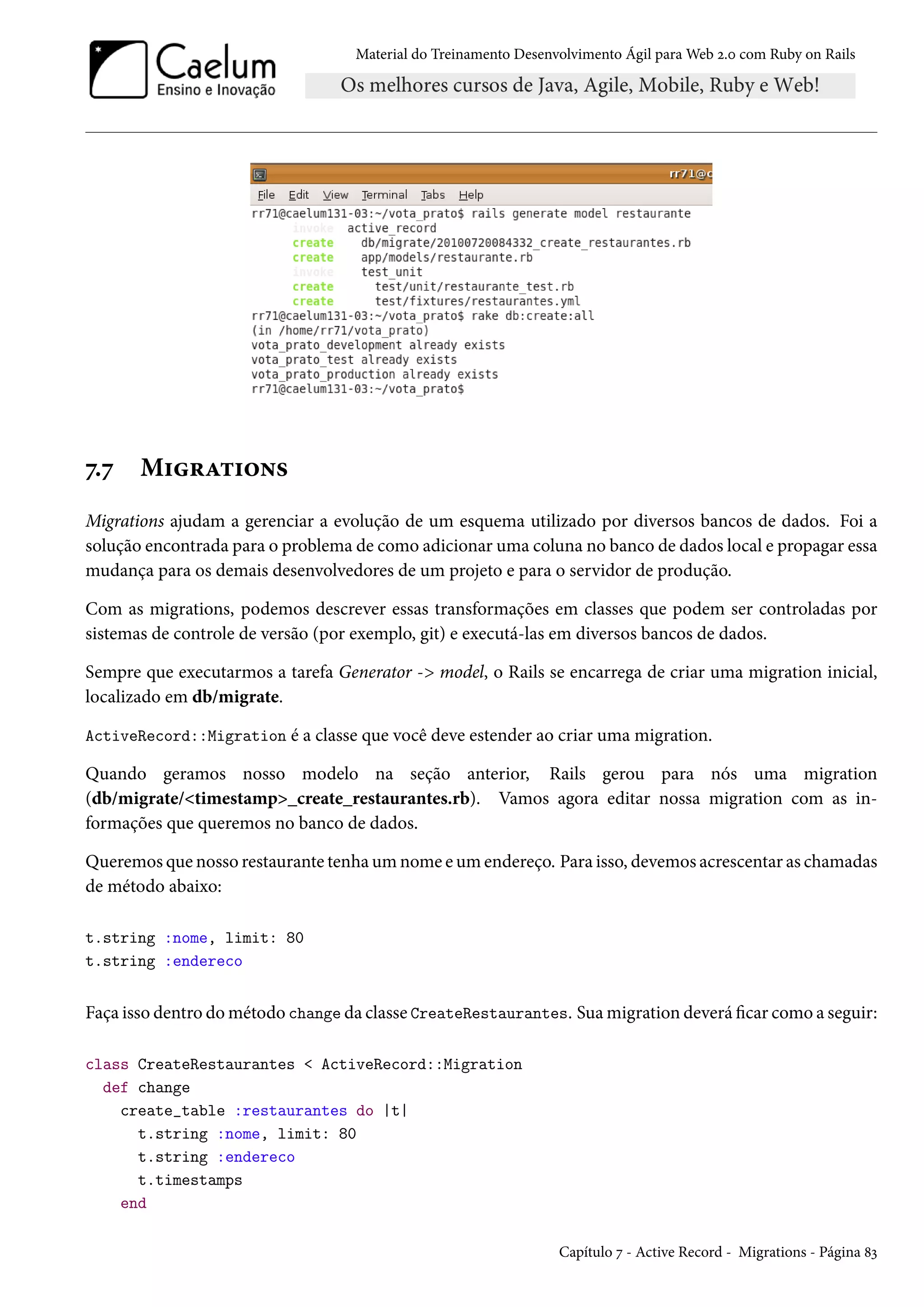 Material do Treinamento Desenvolvimento Ágil para Web 2.0 com Ruby on Rails
7.7 Migrations
Migrations ajudam a gerenciar a evolução de um esquema utilizado por diversos bancos de dados. Foi a
solução encontrada para o problema de como adicionar uma coluna no banco de dados local e propagar essa
mudança para os demais desenvolvedores de um projeto e para o servidor de produção.
Com as migrations, podemos descrever essas transformações em classes que podem ser controladas por
sistemas de controle de versão (por exemplo, git) e executá-las em diversos bancos de dados.
Sempre que executarmos a tarefa Generator -> model, o Rails se encarrega de criar uma migration inicial,
localizado em db/migrate.
ActiveRecord::Migration é a classe que você deve estender ao criar uma migration.
Quando geramos nosso modelo na seção anterior, Rails gerou para nós uma migration
(db/migrate/<timestamp>_create_restaurantes.rb). Vamos agora editar nossa migration com as in-
formações que queremos no banco de dados.
Queremos que nosso restaurante tenha um nome e um endereço. Para isso, devemos acrescentar as chamadas
de método abaixo:
t.string :nome, limit: 80
t.string :endereco
Faça isso dentro do método change da classe CreateRestaurantes. Sua migration deverá ficar como a seguir:
class CreateRestaurantes < ActiveRecord::Migration
def change
create_table :restaurantes do |t|
t.string :nome, limit: 80
t.string :endereco
t.timestamps
end
Capítulo 7 - Active Record - Migrations - Página 83
 