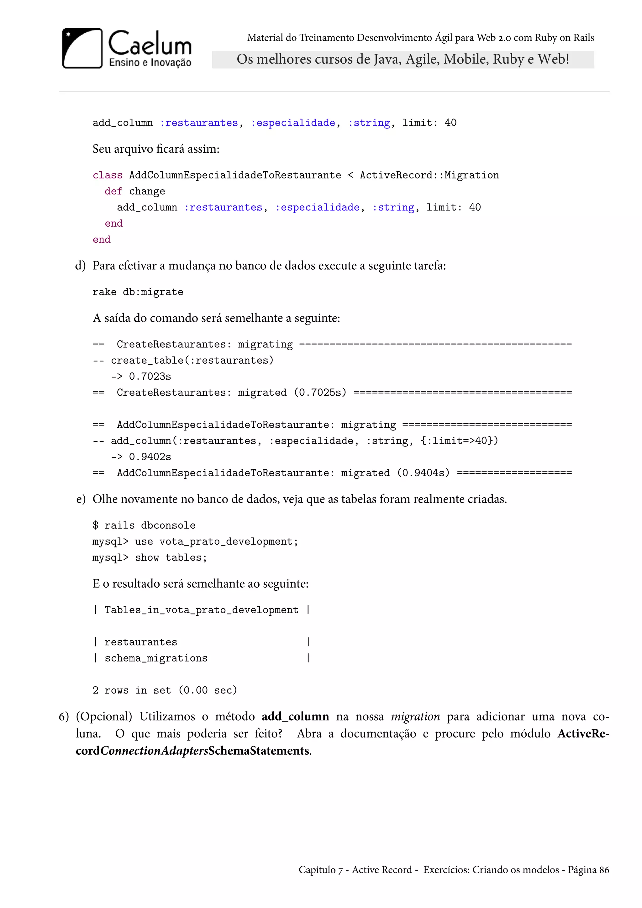 Material do Treinamento Desenvolvimento Ágil para Web 2.0 com Ruby on Rails
add_column :restaurantes, :especialidade, :string, limit: 40
Seu arquivo ficará assim:
class AddColumnEspecialidadeToRestaurante < ActiveRecord::Migration
def change
add_column :restaurantes, :especialidade, :string, limit: 40
end
end
d) Para efetivar a mudança no banco de dados execute a seguinte tarefa:
rake db:migrate
A saída do comando será semelhante a seguinte:
== CreateRestaurantes: migrating =============================================
-- create_table(:restaurantes)
-> 0.7023s
== CreateRestaurantes: migrated (0.7025s) ====================================
== AddColumnEspecialidadeToRestaurante: migrating ============================
-- add_column(:restaurantes, :especialidade, :string, {:limit=>40})
-> 0.9402s
== AddColumnEspecialidadeToRestaurante: migrated (0.9404s) ===================
e) Olhe novamente no banco de dados, veja que as tabelas foram realmente criadas.
$ rails dbconsole
mysql> use vota_prato_development;
mysql> show tables;
E o resultado será semelhante ao seguinte:
| Tables_in_vota_prato_development |
| restaurantes |
| schema_migrations |
2 rows in set (0.00 sec)
6) (Opcional) Utilizamos o método add_column na nossa migration para adicionar uma nova co-
luna. O que mais poderia ser feito? Abra a documentação e procure pelo módulo ActiveRe-
cordConnectionAdaptersSchemaStatements.
Capítulo 7 - Active Record - Exercícios: Criando os modelos - Página 86
 