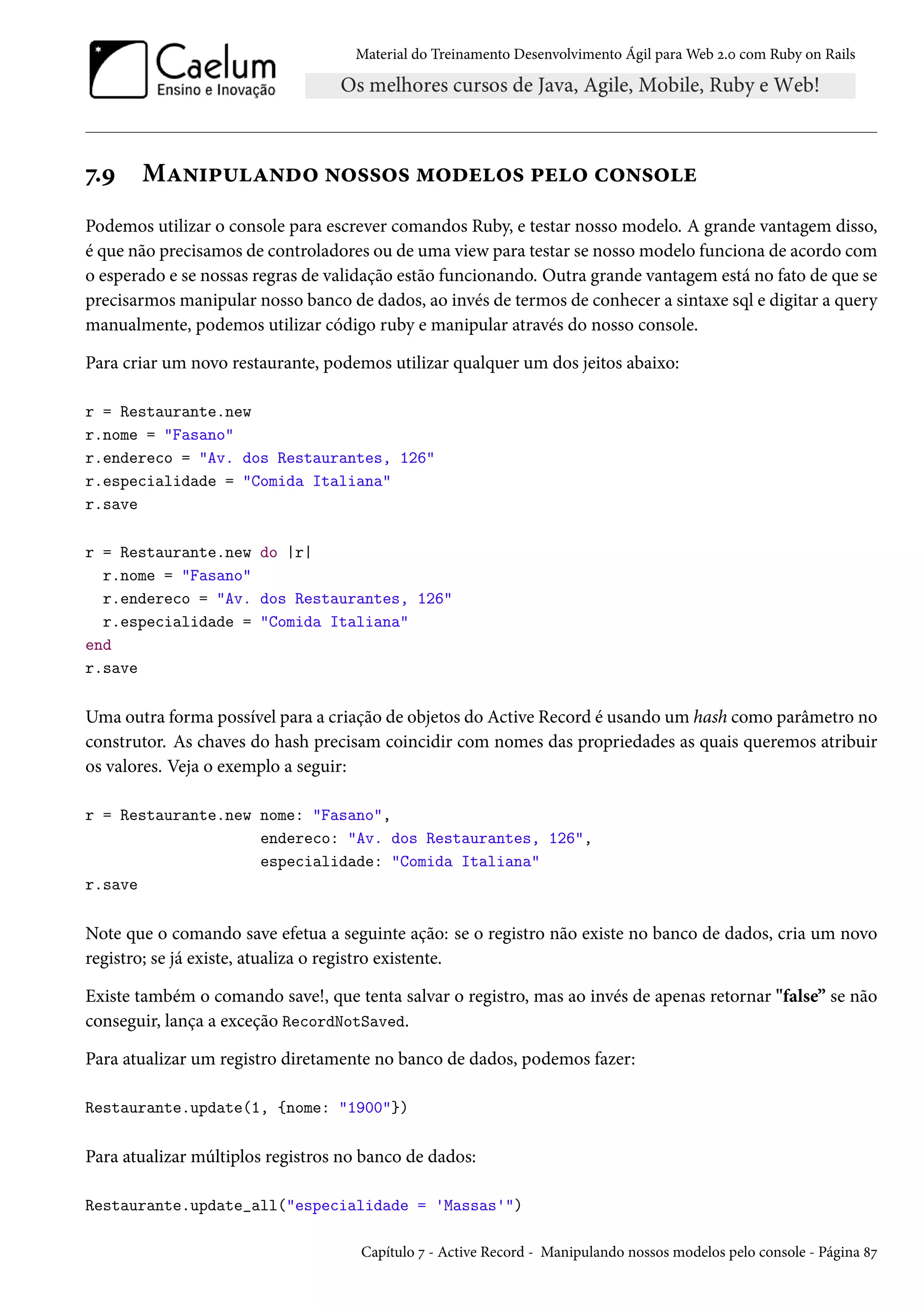 Material do Treinamento Desenvolvimento Ágil para Web 2.0 com Ruby on Rails
7.9 Manipulando nossos modelos pelo console
Podemos utilizar o console para escrever comandos Ruby, e testar nosso modelo. A grande vantagem disso,
é que não precisamos de controladores ou de uma view para testar se nosso modelo funciona de acordo com
o esperado e se nossas regras de validação estão funcionando. Outra grande vantagem está no fato de que se
precisarmos manipular nosso banco de dados, ao invés de termos de conhecer a sintaxe sql e digitar a query
manualmente, podemos utilizar código ruby e manipular através do nosso console.
Para criar um novo restaurante, podemos utilizar qualquer um dos jeitos abaixo:
r = Restaurante.new
r.nome = "Fasano"
r.endereco = "Av. dos Restaurantes, 126"
r.especialidade = "Comida Italiana"
r.save
r = Restaurante.new do |r|
r.nome = "Fasano"
r.endereco = "Av. dos Restaurantes, 126"
r.especialidade = "Comida Italiana"
end
r.save
Uma outra forma possível para a criação de objetos do Active Record é usando um hash como parâmetro no
construtor. As chaves do hash precisam coincidir com nomes das propriedades as quais queremos atribuir
os valores. Veja o exemplo a seguir:
r = Restaurante.new nome: "Fasano",
endereco: "Av. dos Restaurantes, 126",
especialidade: "Comida Italiana"
r.save
Note que o comando save efetua a seguinte ação: se o registro não existe no banco de dados, cria um novo
registro; se já existe, atualiza o registro existente.
Existe também o comando save!, que tenta salvar o registro, mas ao invés de apenas retornar "false” se não
conseguir, lança a exceção RecordNotSaved.
Para atualizar um registro diretamente no banco de dados, podemos fazer:
Restaurante.update(1, {nome: "1900"})
Para atualizar múltiplos registros no banco de dados:
Restaurante.update_all("especialidade = 'Massas'")
Capítulo 7 - Active Record - Manipulando nossos modelos pelo console - Página 87
 