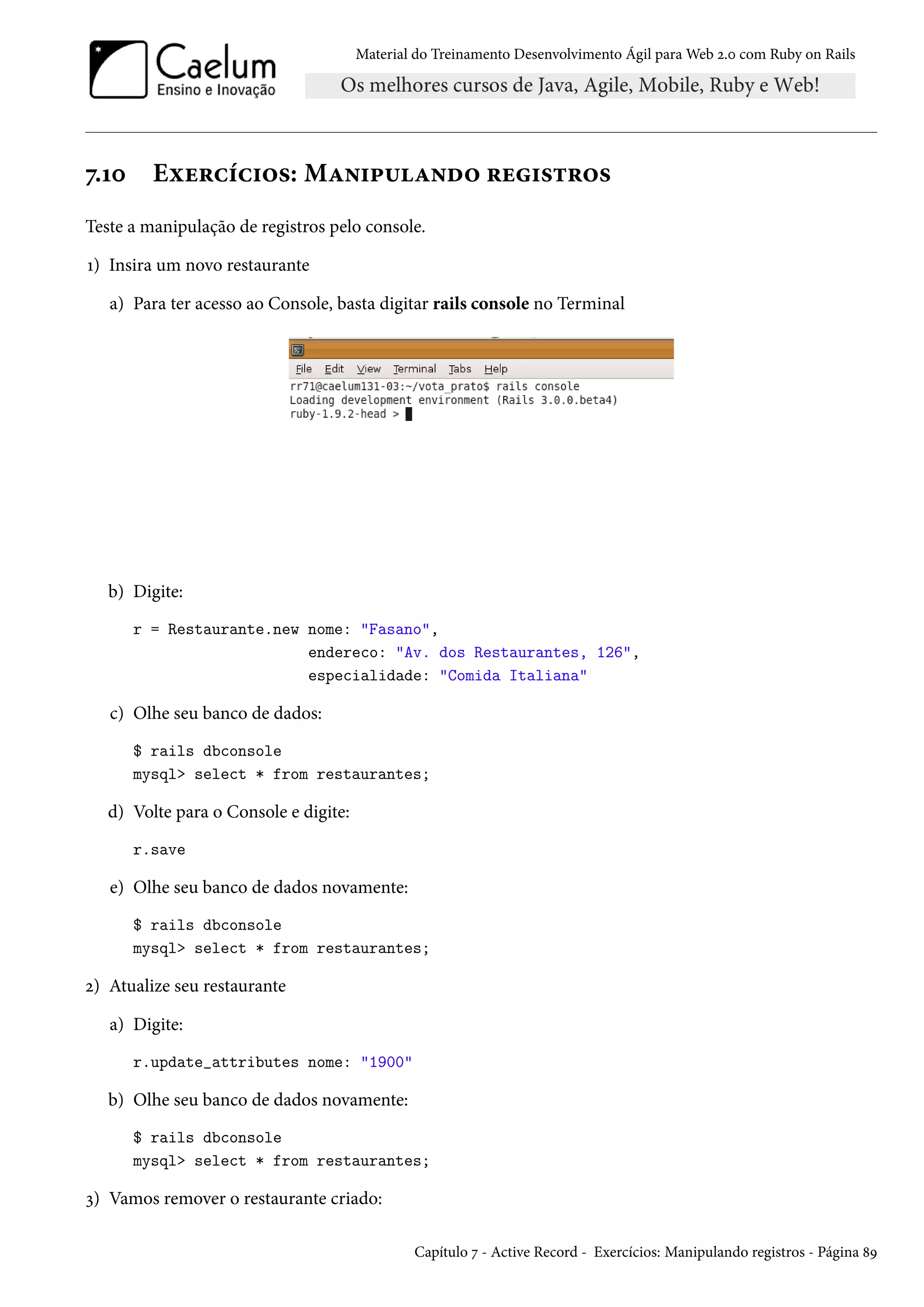 Material do Treinamento Desenvolvimento Ágil para Web 2.0 com Ruby on Rails
7.10 Exercícios: Manipulando registros
Teste a manipulação de registros pelo console.
1) Insira um novo restaurante
a) Para ter acesso ao Console, basta digitar rails console no Terminal
b) Digite:
r = Restaurante.new nome: "Fasano",
endereco: "Av. dos Restaurantes, 126",
especialidade: "Comida Italiana"
c) Olhe seu banco de dados:
$ rails dbconsole
mysql> select * from restaurantes;
d) Volte para o Console e digite:
r.save
e) Olhe seu banco de dados novamente:
$ rails dbconsole
mysql> select * from restaurantes;
2) Atualize seu restaurante
a) Digite:
r.update_attributes nome: "1900"
b) Olhe seu banco de dados novamente:
$ rails dbconsole
mysql> select * from restaurantes;
3) Vamos remover o restaurante criado:
Capítulo 7 - Active Record - Exercícios: Manipulando registros - Página 89
 