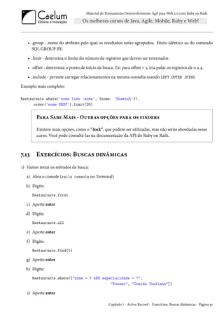 Material do Treinamento Desenvolvimento Ágil para Web 2.0 com Ruby on Rails
• .group - nome do atributo pelo qual os resultados serão agrupados. Efeito idêntico ao do comando
SQL GROUP BY.
• .limit - determina o limite do número de registros que devem ser retornados
• .offset - determina o ponto de início da busca. Ex: para offset = 5, iria pular os registros de 0 a 4.
• .include - permite carregar relacionamentos na mesma consulta usando LEFT OUTER JOINS.
Exemplo mais completo:
Restaurante.where('nome like :nome', {nome: '%teste%'}).
order('nome DESC').limit(20)
Para Sabe Mais - Outras opções para os finders
Existem mais opções, como o ":lock”, que podem ser utilizadas, mas não serão abordadas nesse
curso. Você pode consultá-las na documentação da API do Ruby on Rails.
7.13 Exercícios: Buscas dinâmicas
1) Vamos testar os métodos de busca:
a) Abra o console (rails console no Terminal)
b) Digite:
Restaurante.first
c) Aperte enter
d) Digite:
Restaurante.all
e) Aperte enter
f) Digite:
Restaurante.find(1)
g) Aperte enter
h) Digite:
Restaurante.where(["nome = ? AND especialidade = ?",
"Fasano", "Comida Italiana"])
i) Aperte enter
Capítulo 7 - Active Record - Exercícios: Buscas dinâmicas - Página 91
 