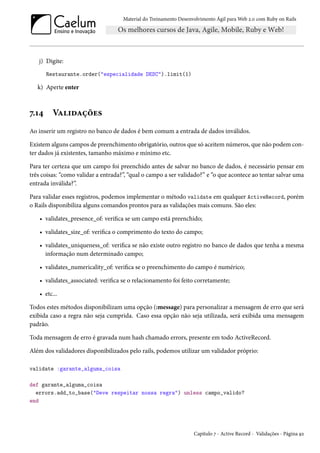 Material do Treinamento Desenvolvimento Ágil para Web 2.0 com Ruby on Rails
j) Digite:
Restaurante.order("especialidade DESC").limit(1)
k) Aperte enter
7.14 Validações
Ao inserir um registro no banco de dados é bem comum a entrada de dados inválidos.
Existem alguns campos de preenchimento obrigatório, outros que só aceitem números, que não podem con-
ter dados já existentes, tamanho máximo e mínimo etc.
Para ter certeza que um campo foi preenchido antes de salvar no banco de dados, é necessário pensar em
três coisas: “como validar a entrada?”, “qual o campo a ser validado?” e “o que acontece ao tentar salvar uma
entrada inválida?”.
Para validar esses registros, podemos implementar o método validate em qualquer ActiveRecord, porém
o Rails disponibiliza alguns comandos prontos para as validações mais comuns. São eles:
• validates_presence_of: verifica se um campo está preenchido;
• validates_size_of: verifica o comprimento do texto do campo;
• validates_uniqueness_of: verifica se não existe outro registro no banco de dados que tenha a mesma
informação num determinado campo;
• validates_numericality_of: verifica se o preenchimento do campo é numérico;
• validates_associated: verifica se o relacionamento foi feito corretamente;
• etc...
Todos estes métodos disponibilizam uma opção (:message) para personalizar a mensagem de erro que será
exibida caso a regra não seja cumprida. Caso essa opção não seja utilizada, será exibida uma mensagem
padrão.
Toda mensagem de erro é gravada num hash chamado errors, presente em todo ActiveRecord.
Além dos validadores disponibilizados pelo rails, podemos utilizar um validador próprio:
validate :garante_alguma_coisa
def garante_alguma_coisa
errors.add_to_base("Deve respeitar nossa regra") unless campo_valido?
end
Capítulo 7 - Active Record - Validações - Página 92
 