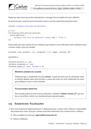 Material do Treinamento Desenvolvimento Ágil para Web 2.0 com Ruby on Rails
Repare que aqui, temos que incluir manualmente a mensagem de erro padrão do nosso validador.
Se quisermos que o nome do nosso restaurante comece com letra maiúscula, poderíamos fazer:
validate :primeira_letra_deve_ser_maiuscula
private
def primeira_letra_deve_ser_maiuscula
errors.add("nome",
"primeira letra deve ser maiúscula") unless nome =~ /[A-Z].*/
end
Existe ainda uma outra maneira de criar validações que facilita os casos onde temos vários validadores para
o mesmo campo, como por exemplo:
validates :nome, presence: true, uniqueness: true, length: {maximum: 50}
equivalente a:
validates_presence_of :nome
validates_uniqueness_of :nome
validates_length_of :nome, :maximum => 50
Modificadores de acesso
Utilizamos aqui, o modificador de acesso private. A partir do ponto que ele é declarado, todos
os métodos daquela classe serão privados, a menos que tenha um outro modificador de acesso
que modifique o acesso a outros métodos.
Validadores prontos
Esse exemplo poderia ter sido reescrito utilizando o validador "validates_format_of”, que veri-
fica se um atributo confere com uma determinada expressão regular.
7.15 Exercícios: Validações
1) Para nosso restaurante implementaremos a validação para que o campo nome, endereço e especialidade
não possam ficar vazios, nem que o sistema aceite dois restaurantes com o mesmo nome e endereço.
a) Abra o modelo do restaurante (app/models/restaurante.rb)
b) inclua as validações:
Capítulo 7 - Active Record - Exercícios: Validações - Página 93
 