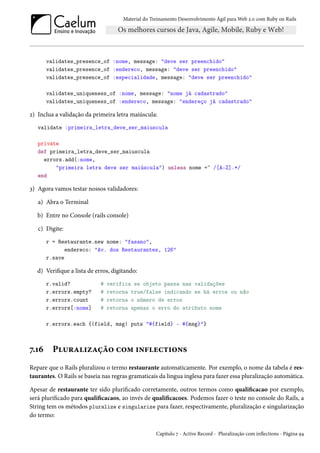 Material do Treinamento Desenvolvimento Ágil para Web 2.0 com Ruby on Rails
validates_presence_of :nome, message: "deve ser preenchido"
validates_presence_of :endereco, message: "deve ser preenchido"
validates_presence_of :especialidade, message: "deve ser preenchido"
validates_uniqueness_of :nome, message: "nome já cadastrado"
validates_uniqueness_of :endereco, message: "endereço já cadastrado"
2) Inclua a validação da primeira letra maiúscula:
validate :primeira_letra_deve_ser_maiuscula
private
def primeira_letra_deve_ser_maiuscula
errors.add(:nome,
"primeira letra deve ser maiúscula") unless nome =~ /[A-Z].*/
end
3) Agora vamos testar nossos validadores:
a) Abra o Terminal
b) Entre no Console (rails console)
c) Digite:
r = Restaurante.new nome: "fasano",
endereco: "Av. dos Restaurantes, 126"
r.save
d) Verifique a lista de erros, digitando:
r.valid? # verifica se objeto passa nas validações
r.errors.empty? # retorna true/false indicando se há erros ou não
r.errors.count # retorna o número de erros
r.errors[:nome] # retorna apenas o erro do atributo nome
r.errors.each {|field, msg| puts "#{field} - #{msg}"}
7.16 Pluralização com inflections
Repare que o Rails pluralizou o termo restaurante automaticamente. Por exemplo, o nome da tabela é res-
taurantes. O Rails se baseia nas regras gramaticais da lingua inglesa para fazer essa pluralização automática.
Apesar de restaurante ter sido plurificado corretamente, outros termos como qualificacao por exemplo,
será plurificado para qualificacaos, ao invés de qualificacoes. Podemos fazer o teste no console do Rails, a
String tem os métodos pluralize e singularize para fazer, respectivamente, pluralização e singularização
do termo:
Capítulo 7 - Active Record - Pluralização com inflections - Página 94
 