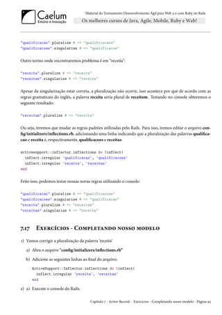Material do Treinamento Desenvolvimento Ágil para Web 2.0 com Ruby on Rails
"qualificacao".pluralize # => "qualificacaos"
"qualificacoes".singularize # => "qualificacoe"
Outro termo onde encontraremos problema é em “receita":
"receita".pluralize # => "receita"
"receitas".singularize # => "receita"
Apesar da singularização estar correta, a pluralização não ocorre, isso acontece por que de acordo com as
regras gramaticais do inglês, a palavra receita seria plural de receitum. Testando no console obteremos o
seguinte resultado:
"receitum".pluralize # => "receita"
Ou seja, teremos que mudar as regras padrões utilizadas pelo Rails. Para isso, iremos editar o arquivo con-
fig/initializers/inflections.rb, adicionando uma linha indicando que a pluralização das palavras qualifica-
cao e receita é, respectivamente, qualificacoes e receitas:
activesupport::inflector.inflections do |inflect|
inflect.irregular 'qualificacao', 'qualificacoes'
inflect.irregular 'receita', 'receitas'
end
Feito isso, podemos testar nossas novas regras utilizando o console:
"qualificacao".pluralize # => "qualificacoes"
"qualificacoes".singularize # => "qualificacao"
"receita".pluralize # => "receitas"
"receitas".singularize # => "receita"
7.17 Exercícios - Completando nosso modelo
1) Vamos corrigir a pluralização da palavra ‘receita’
a) Abra o arquivo "config/initializers/inflections.rb”
b) Adicione as seguintes linhas ao final do arquivo:
ActiveSupport::Inflector.inflections do |inflect|
inflect.irregular 'receita', 'receitas'
end
2) a) Execute o console do Rails:
Capítulo 7 - Active Record - Exercícios - Completando nosso modelo - Página 95
 