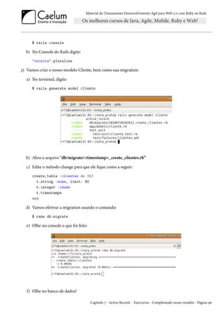 Material do Treinamento Desenvolvimento Ágil para Web 2.0 com Ruby on Rails
$ rails console
b) No Console do Rails digite:
"receita".pluralize
3) Vamos criar o nosso modelo Cliente, bem como sua migration:
a) No terminal, digite:
$ rails generate model cliente
b) Abra o arquivo "db/migrate/<timestamp>_create_clientes.rb”
c) Edite o método change para que ele fique como a seguir:
create_table :clientes do |t|
t.string :nome, limit: 80
t.integer :idade
t.timestamps
end
d) Vamos efetivar a migration usando o comando:
$ rake db:migrate
e) Olhe no console o que foi feito
f) Olhe no banco de dados!
Capítulo 7 - Active Record - Exercícios - Completando nosso modelo - Página 96
 