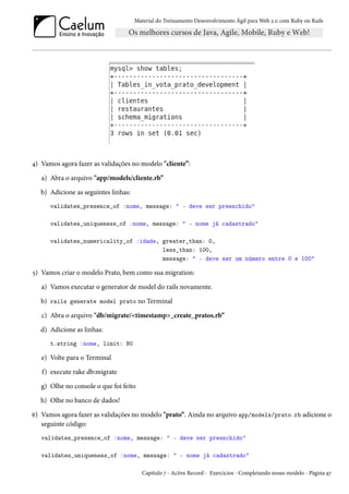 Material do Treinamento Desenvolvimento Ágil para Web 2.0 com Ruby on Rails
4) Vamos agora fazer as validações no modelo "cliente”:
a) Abra o arquivo "app/models/cliente.rb”
b) Adicione as seguintes linhas:
validates_presence_of :nome, message: " - deve ser preenchido"
validates_uniqueness_of :nome, message: " - nome já cadastrado"
validates_numericality_of :idade, greater_than: 0,
less_than: 100,
message: " - deve ser um número entre 0 e 100"
5) Vamos criar o modelo Prato, bem como sua migration:
a) Vamos executar o generator de model do rails novamente.
b) rails generate model prato no Terminal
c) Abra o arquivo "db/migrate/<timestamp>_create_pratos.rb”
d) Adicione as linhas:
t.string :nome, limit: 80
e) Volte para o Terminal
f) execute rake db:migrate
g) Olhe no console o que foi feito
h) Olhe no banco de dados!
6) Vamos agora fazer as validações no modelo "prato”. Ainda no arquivo app/models/prato.rb adicione o
seguinte código:
validates_presence_of :nome, message: " - deve ser preenchido"
validates_uniqueness_of :nome, message: " - nome já cadastrado"
Capítulo 7 - Active Record - Exercícios - Completando nosso modelo - Página 97
 