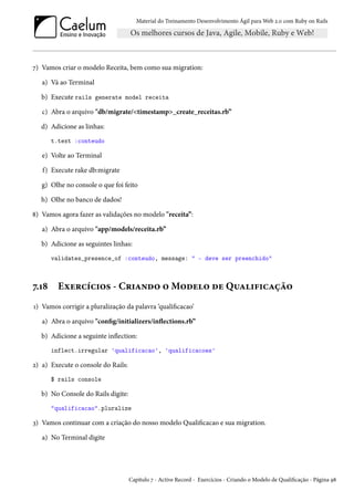 Material do Treinamento Desenvolvimento Ágil para Web 2.0 com Ruby on Rails
7) Vamos criar o modelo Receita, bem como sua migration:
a) Vá ao Terminal
b) Execute rails generate model receita
c) Abra o arquivo "db/migrate/<timestamp>_create_receitas.rb”
d) Adicione as linhas:
t.text :conteudo
e) Volte ao Terminal
f) Execute rake db:migrate
g) Olhe no console o que foi feito
h) Olhe no banco de dados!
8) Vamos agora fazer as validações no modelo "receita”:
a) Abra o arquivo "app/models/receita.rb”
b) Adicione as seguintes linhas:
validates_presence_of :conteudo, message: " - deve ser preenchido"
7.18 Exercícios - Criando o Modelo de Qualificação
1) Vamos corrigir a pluralização da palavra ‘qualificacao’
a) Abra o arquivo "config/initializers/inflections.rb”
b) Adicione a seguinte inflection:
inflect.irregular 'qualificacao', 'qualificacoes'
2) a) Execute o console do Rails:
$ rails console
b) No Console do Rails digite:
"qualificacao".pluralize
3) Vamos continuar com a criação do nosso modelo Qualificacao e sua migration.
a) No Terminal digite
Capítulo 7 - Active Record - Exercícios - Criando o Modelo de Qualificação - Página 98
 