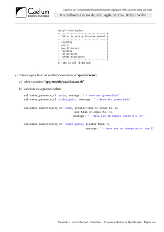 Material do Treinamento Desenvolvimento Ágil para Web 2.0 com Ruby on Rails
4) Vamos agora fazer as validações no modelo "qualificacao”:
a) Abra o arquivo "app/models/qualificacao.rb”
b) Adicione as seguintes linhas:
validates_presence_of :nota, message: " - deve ser preenchido"
validates_presence_of :valor_gasto, message: " - deve ser preenchido"
validates_numericality_of :nota, greater_than_or_equal_to: 0,
less_than_or_equal_to: 10,
message: " - deve ser um número entre 0 e 10"
validates_numericality_of :valor_gasto, greater_than: 0,
message: " - deve ser um número maior que 0"
Capítulo 7 - Active Record - Exercícios - Criando o Modelo de Qualificação - Página 100
 