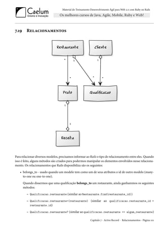Material do Treinamento Desenvolvimento Ágil para Web 2.0 com Ruby on Rails
7.19 Relacionamentos
Para relacionar diversos modelos, precisamos informar ao Rails o tipo de relacionamento entre eles. Quando
isso é feito, alguns métodos são criados para podermos manipular os elementos envolvidos nesse relaciona-
mento. Os relacionamentos que Rails disponibiliza são os seguintes:
• belongs_to - usado quando um modelo tem como um de seus atributos o id de outro modelo (many-
to-one ou one-to-one).
Quando dissermos que uma qualificação belongs_to um restaurante, ainda ganharemos os seguintes
métodos:
– Qualificacao.restaurante (similar ao Restaurante.find(restaurante_id))
– Qualificacao.restaurante=(restaurante) (similar ao qualificacao.restaurante_id =
restaurante.id)
– Qualificacao.restaurante? (similar ao qualificacao.restaurante == algum_restaurante)
Capítulo 7 - Active Record - Relacionamentos - Página 101
 