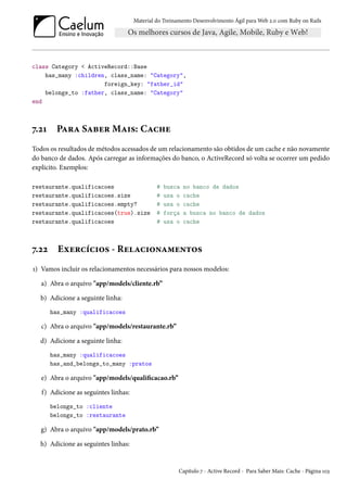 Material do Treinamento Desenvolvimento Ágil para Web 2.0 com Ruby on Rails
class Category < ActiveRecord::Base
has_many :children, class_name: "Category",
foreign_key: "father_id"
belongs_to :father, class_name: "Category"
end
7.21 Para Saber Mais: Cache
Todos os resultados de métodos acessados de um relacionamento são obtidos de um cache e não novamente
do banco de dados. Após carregar as informações do banco, o ActiveRecord só volta se ocorrer um pedido
explicito. Exemplos:
restaurante.qualificacoes # busca no banco de dados
restaurante.qualificacoes.size # usa o cache
restaurante.qualificacoes.empty? # usa o cache
restaurante.qualificacoes(true).size # força a busca no banco de dados
restaurante.qualificacoes # usa o cache
7.22 Exercícios - Relacionamentos
1) Vamos incluir os relacionamentos necessários para nossos modelos:
a) Abra o arquivo "app/models/cliente.rb”
b) Adicione a seguinte linha:
has_many :qualificacoes
c) Abra o arquivo "app/models/restaurante.rb”
d) Adicione a seguinte linha:
has_many :qualificacoes
has_and_belongs_to_many :pratos
e) Abra o arquivo "app/models/qualificacao.rb”
f) Adicione as seguintes linhas:
belongs_to :cliente
belongs_to :restaurante
g) Abra o arquivo "app/models/prato.rb”
h) Adicione as seguintes linhas:
Capítulo 7 - Active Record - Para Saber Mais: Cache - Página 103
 