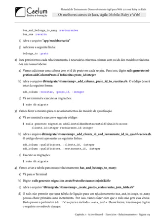 Material do Treinamento Desenvolvimento Ágil para Web 2.0 com Ruby on Rails
has_and_belongs_to_many :restaurantes
has_one :receita
i) Abra o arquivo "app/models/receita”
j) Adicione a seguinte linha:
belongs_to :prato
2) Para persistirmos cada relacionamento, é necessário criarmos colunas com os ids dos modelos relaciona-
dos em nossas tabelas:
a) Vamos adicionar uma coluna com o id do prato em cada receita. Para isso, digite rails generate mi-
gration addColumnPratoIdToReceitas prato_id:integer
b) Abra o arquivo db/migrate/<timestamp>_add_column_prato_id_to_receitas.rb. O código deverá
estar da seguinte forma:
add_column :receitas, :prato_id, :integer
c) Vá ao terminal e execute as migrações:
$ rake db:migrate
3) Vamos fazer o mesmo para os relacionamentos do modelo de qualificação
a) Vá ao terminal e execute o seguinte código:
$ rails generate migration addClienteIdAndRestauranteIdToQualificacoes
cliente_id:integer restaurante_id:integer
b) Abra o arquivo db/migrate/<timestamp>_add_cliente_id_and_restaurante_id_to_qualificacoes.rb.
O código deverá apresentar as seguintes linhas:
add_column :qualificacoes, :cliente_id, :integer
add_column :qualificacoes, :restaurante_id, :integer
c) Execute as migrações:
$ rake db:migrate
4) Vamos criar a tabela para nosso relacionamento has_and_belongs_to_many:
a) Vá para o Terminal
b) Digite: rails generate migration createPratosRestaurantesJoinTable
c) Abra o arquivo "db/migrate/<timestamp>_create_pratos_restaurantes_join_table.rb”
d) O rails não permite que uma tabela de ligação para um relacionamento has_and_belongs_to_many
possua chave primária auto incremento. Por isso, vamos fazer com que o rails não gere essa chave.
Basta passar o parâmetro id: false para o método create_table. Dessa forma, teremos que digitar
o seguinte no método change:
Capítulo 7 - Active Record - Exercícios - Relacionamentos - Página 104
 