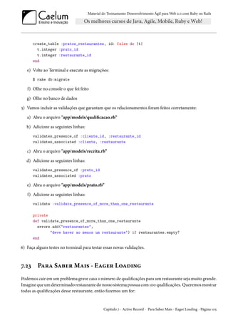 Material do Treinamento Desenvolvimento Ágil para Web 2.0 com Ruby on Rails
create_table :pratos_restaurantes, id: false do |t|
t.integer :prato_id
t.integer :restaurante_id
end
e) Volte ao Terminal e execute as migrações:
$ rake db:migrate
f) Olhe no console o que foi feito
g) Olhe no banco de dados
5) Vamos incluir as validações que garantam que os relacionamentos foram feitos corretamente:
a) Abra o arquivo "app/models/qualificacao.rb”
b) Adicione as seguintes linhas:
validates_presence_of :cliente_id, :restaurante_id
validates_associated :cliente, :restaurante
c) Abra o arquivo "app/models/receita.rb”
d) Adicione as seguintes linhas:
validates_presence_of :prato_id
validates_associated :prato
e) Abra o arquivo "app/models/prato.rb”
f) Adicione as seguintes linhas:
validate :validate_presence_of_more_than_one_restaurante
private
def validate_presence_of_more_than_one_restaurante
errors.add("restaurantes",
"deve haver ao menos um restaurante") if restaurantes.empty?
end
6) Faça alguns testes no terminal para testar essas novas validações.
7.23 Para Saber Mais - Eager Loading
Podemos cair em um problema grave caso o número de qualificações para um restaurante seja muito grande.
Imagine que um determinado restaurante do nosso sistema possua com 100 qualificações. Queremos mostrar
todas as qualificações desse restaurante, então fazemos um for:
Capítulo 7 - Active Record - Para Saber Mais - Eager Loading - Página 105
 