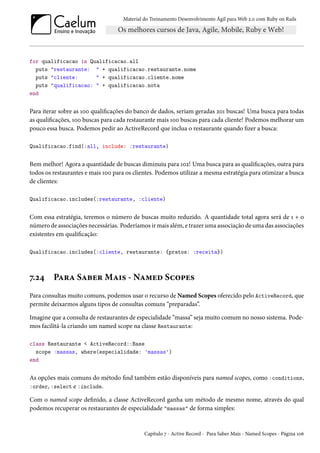 Material do Treinamento Desenvolvimento Ágil para Web 2.0 com Ruby on Rails
for qualificacao in Qualificacao.all
puts "restaurante: " + qualificacao.restaurante.nome
puts "cliente: " + qualificacao.cliente.nome
puts "qualificacao: " + qualificacao.nota
end
Para iterar sobre as 100 qualificações do banco de dados, seriam geradas 201 buscas! Uma busca para todas
as qualificações, 100 buscas para cada restaurante mais 100 buscas para cada cliente! Podemos melhorar um
pouco essa busca. Podemos pedir ao ActiveRecord que inclua o restaurante quando fizer a busca:
Qualificacao.find(:all, include: :restaurante)
Bem melhor! Agora a quantidade de buscas diminuiu para 102! Uma busca para as qualificações, outra para
todos os restaurantes e mais 100 para os clientes. Podemos utilizar a mesma estratégia para otimizar a busca
de clientes:
Qualificacao.includes(:restaurante, :cliente)
Com essa estratégia, teremos o número de buscas muito reduzido. A quantidade total agora será de 1 + o
número de associações necessárias. Poderíamos ir mais além, e trazer uma associação de uma das associações
existentes em qualificação:
Qualificacao.includes(:cliente, restaurante: {pratos: :receita})
7.24 Para Saber Mais - Named Scopes
Para consultas muito comuns, podemos usar o recurso de Named Scopes oferecido pelo ActiveRecord, que
permite deixarmos alguns tipos de consultas comuns “preparadas”.
Imagine que a consulta de restaurantes de especialidade “massa” seja muito comum no nosso sistema. Pode-
mos facilitá-la criando um named scope na classe Restaurante:
class Restaurante < ActiveRecord::Base
scope :massas, where(especialidade: 'massas')
end
As opções mais comuns do método find também estão disponíveis para named scopes, como :conditions,
:order, :select e :include.
Com o named scope definido, a classe ActiveRecord ganha um método de mesmo nome, através do qual
podemos recuperar os restaurantes de especialidade "massas" de forma simples:
Capítulo 7 - Active Record - Para Saber Mais - Named Scopes - Página 106
 