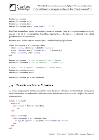 Material do Treinamento Desenvolvimento Ágil para Web 2.0 com Ruby on Rails
Restaurante.massas
Restaurante.massas.first
Restaurante.massas.last
Restaurante.massas.where(["nome like ?", '%x%'])
O método associado ao named scope criado retorna um objeto da classe ActiveRecordNamedScope Scope,
que age como um Array, mas aceita a chamada de alguns métodos das classes ActiveRecord, como o find
para filtrar ainda mais a consulta.
Podemos ainda definir diversos named scopes e combiná-los de qualquer forma:
class Restaurante < ActiveRecord::Base
scope :massas, where(especialidade: 'massas')
scope :recentes, where(["created_at > ?", 3.months.ago])
scope :pelo_nome, order('nome')
end
Restaurante.massas # todos de especialidade = 'massas'
Restaurante.recentes # todos de created_at > 3 meses atras
# especialidade = 'massas' e created_at > 3 meses atras
Restaurante.massas.recentes
Restaurante.recentes.massas
Restaurante.massas.pelo_nome.recentes
7.25 Para Saber Mais - Modules
As associações procuram por relacionamentos entre classes que estejam no mesmo módulo. Caso precise
de relacionamentos entre classes em módulos distintos, é necessário informar o nome completo da classe no
relacionamento:
module Restaurante
module RH
class Pessoa < ActiveRecord::Base
end
end
module Financeiro
class Pagamento < ActiveRecord::Base
belongs_to :pessoa, class_name: "Restaurante::RH::Pessoa"
end
end
end
Capítulo 7 - Active Record - Para Saber Mais - Modules - Página 107
 