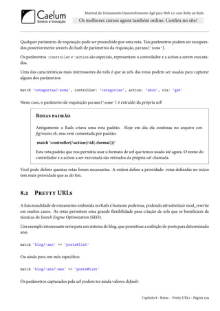 Material do Treinamento Desenvolvimento Ágil para Web 2.0 com Ruby on Rails
Qualquer parâmetro de requisição pode ser preenchido por uma rota. Tais parâmetros podem ser recupera-
dos posteriormente através do hash de parâmetros da requisição, params['nome'].
Os parâmetros :controller e :action são especiais, representam o controlador e a action a serem executa-
dos.
Uma das características mais interessantes do rails é que as urls das rotas podem ser usadas para capturar
alguns dos parâmetros:
match 'categorias/:nome', controller: 'categorias', action: 'show', via: 'get'
Neste caso, o parâmetro de requisição params['nome'] é extraído da própria url!
Rotas padrão
Antigamente o Rails criava uma rota padrão. Hoje em dia ela continua no arquivo con-
fig/routes.rb, mas vem comentada por padrão:
match ‘:controller(/:action(/:id(.:format)))’
Esta rota padrão que nos permitiu usar o formato de url que temos usado até agora. O nome do
controlador e a action a ser executada são retirados da própria url chamada.
Você pode definir quantas rotas forem necessárias. A ordem define a prioridade: rotas definidas no início
tem mais prioridade que as do fim.
8.2 Pretty URLs
A funcionalidade de roteamento embutida no Rails é bastante poderosa, podendo até substituir mod_rewrite
em muitos casos. As rotas permitem uma grande flexibilidade para criação de urls que se beneficiem de
técnicas de Search Engine Optimization (SEO).
Um exemplo interessante seria para um sistema de blog, que permitisse a exibição de posts para determinado
ano:
match 'blog/:ano' => 'posts#list'
Ou ainda para um mês específico:
match 'blog/:ano/:mes' => 'posts#list'
Os parâmetros capturados pela url podem ter ainda valores default:
Capítulo 8 - Rotas - Pretty URLs - Página 109
 