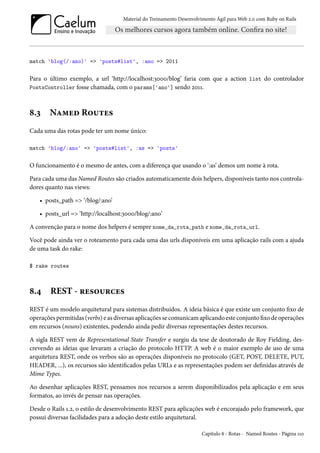 Material do Treinamento Desenvolvimento Ágil para Web 2.0 com Ruby on Rails
match 'blog(/:ano)' => 'posts#list', :ano => 2011
Para o último exemplo, a url ‘http://localhost:3000/blog’ faria com que a action list do controlador
PostsController fosse chamada, com o params['ano'] sendo 2011.
8.3 Named Routes
Cada uma das rotas pode ter um nome único:
match 'blog/:ano' => 'posts#list', :as => 'posts'
O funcionamento é o mesmo de antes, com a diferença que usando o ‘:as’ demos um nome à rota.
Para cada uma das Named Routes são criados automaticamente dois helpers, disponíveis tanto nos controla-
dores quanto nas views:
• posts_path => ‘/blog/:ano’
• posts_url => ‘http://localhost:3000/blog/:ano’
A convenção para o nome dos helpers é sempre nome_da_rota_path e nome_da_rota_url.
Você pode ainda ver o roteamento para cada uma das urls disponíveis em uma aplicação rails com a ajuda
de uma task do rake:
$ rake routes
8.4 REST - resources
REST é um modelo arquitetural para sistemas distribuídos. A ideia básica é que existe um conjunto fixo de
operações permitidas (verbs) e as diversas aplicações se comunicam aplicando este conjunto fixo de operações
em recursos (nouns) existentes, podendo ainda pedir diversas representações destes recursos.
A sigla REST vem de Representational State Transfer e surgiu da tese de doutorado de Roy Fielding, des-
crevendo as ideias que levaram a criação do protocolo HTTP. A web é o maior exemplo de uso de uma
arquitetura REST, onde os verbos são as operações disponíveis no protocolo (GET, POST, DELETE, PUT,
HEADER, ...), os recursos são identificados pelas URLs e as representações podem ser definidas através de
Mime Types.
Ao desenhar aplicações REST, pensamos nos recursos a serem disponibilizados pela aplicação e em seus
formatos, ao invés de pensar nas operações.
Desde o Rails 1.2, o estilo de desenvolvimento REST para aplicações web é encorajado pelo framework, que
possui diversas facilidades para a adoção deste estilo arquitetural.
Capítulo 8 - Rotas - Named Routes - Página 110
 