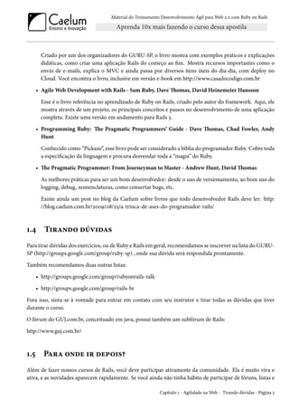 Material do Treinamento Desenvolvimento Ágil para Web 2.0 com Ruby on Rails
Criado por um dos organizadores do GURU-SP, o livro mostra com exemplos práticos e explicações
didáticas, como criar uma aplicação Rails do começo ao fim. Mostra recursos importantes como o
envio de e-mails, explica o MVC e ainda passa por diversos itens úteis do dia-dia, com deploy no
Cloud. Você encontra o livro, inclusive em versão e-book em http://www.casadocodigo.com.br
• Agile Web Development with Rails - Sam Ruby, Dave Thomas, David Heinemeier Hansson
Esse é o livro referência no aprendizado de Ruby on Rails, criado pelo autor do framework. Aqui, ele
mostra através de um projeto, os principais conceitos e passos no desenvolvimento de uma aplicação
completa. Existe uma versão em andamento para Rails 3.
• Programming Ruby: The Pragmatic Programmers’ Guide - Dave Thomas, Chad Fowler, Andy
Hunt
Conhecido como “Pickaxe”, esse livro pode ser considerado a bíblia do programador Ruby. Cobre toda
a especificação da linguagem e procura desvendar toda a “magia” do Ruby.
• The Pragmatic Programmer: From Journeyman to Master - Andrew Hunt, David Thomas
As melhores práticas para ser um bom desenvolvedor: desde o uso de versionamento, ao bom uso do
logging, debug, nomenclaturas, como consertar bugs, etc.
Existe ainda um post no blog da Caelum sobre livros que todo desenvolvedor Rails deve ler: http:
//blog.caelum.com.br/2009/08/25/a-trinca-de-ases-do-programador-rails/
1.4 Tirando dúvidas
Para tirar dúvidas dos exercícios, ou de Ruby e Rails em geral, recomendamos se inscrever na lista do GURU-
SP (http://groups.google.com/group/ruby-sp) , onde sua dúvida será respondida prontamente.
Também recomendamos duas outras listas:
• http://groups.google.com/group/rubyonrails-talk
• http://groups.google.com/group/rails-br
Fora isso, sinta-se à vontade para entrar em contato com seu instrutor e tirar todas as dúvidas que tiver
durante o curso.
O fórum do GUJ.com.br, conceituado em java, possui também um subfórum de Rails:
http://www.guj.com.br/
1.5 Para onde ir depois?
Além de fazer nossos cursos de Rails, você deve participar ativamente da comunidade. Ela é muito viva e
ativa, e as novidades aparecem rapidamente. Se você ainda não tinha hábito de participar de fóruns, listas e
Capítulo 1 - Agilidade na Web - Tirando dúvidas - Página 3
 