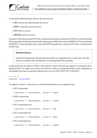 Material do Treinamento Desenvolvimento Ágil para Web 2.0 com Ruby on Rails
As operações disponíveis para cada um dos recursos são:
• GET: retorna uma representação do recurso
• POST: criação de um novo recurso
• PUT: altera o recurso
• DELETE: remove o recurso
Os quatro verbos do protocolo HTTP são comumente associados às operações de CRUD em sistemas Restful.
Há uma grande discussão dos motivos pelos quais usamos POST para criação (INSERT) e PUT para alteração
(UPDATE). A razão principal é que o protocolo HTTP especifica que a operação PUT deve ser idempotente,
já POST não.
Idempotência
Operações idempotentes são operações que podem ser chamadas uma ou mais vezes, sem dife-
renças no resultado final. Idempotência é uma propriedade das operações.
A principal forma de suporte no Rails a estes padrões é através de rotas que seguem as convenções da ar-
quitetura REST. Ao mapear um recurso no routes.rb, o Rails cria automaticamente as rotas adequadas no
controlador para tratar as operações disponíveis no recurso (GET, POST, PUT e DELETE).
# routes.rb
resources :restaurantes
Ao mapear o recurso :restaurantes, o rails automaticamente cria as seguintes rotas:
• GET /restaurantes
:controller => 'restaurantes', :action => 'index'
• POST /restaurantes
:controller => 'restaurantes', :action => 'create'
• GET /restaurantes/new
:controller => 'restaurantes', :action => 'new'
• GET /restaurantes/:id
:controller => 'restaurantes', :action => 'show'
• PUT /restaurantes/:id
:controller => 'restaurantes', :action => 'update'
Capítulo 8 - Rotas - REST - resources - Página 111
 