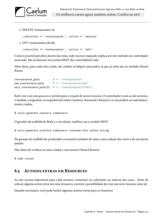 Material do Treinamento Desenvolvimento Ágil para Web 2.0 com Ruby on Rails
• DELETE /restaurantes/:id
:controller => 'restaurantes', :action => 'destroy'
• GET /restaurantes/:id/edit
:controller => 'restaurantes', :action => 'edit'
Como é possível perceber através das rotas, todo recurso mapeado implica em sete métodos no controlador
associado. São as famosas sete actions REST dos controladores rails.
Além disso, para cada rota criada, são criados os helpers associados, já que as rotas são na verdade Named
Routes.
restaurantes_path # => "/restaurantes"
new_restaurante_path # => "/restaurantes/new"
edit_restaurante_path(3) # => "/restaurantes/3/edit"
Rails vem com um generator pronto para a criação de novos recursos. O controlador (com as sete actions),
o modelo, a migration, os esqueleto dos testes (unitário, funcional e fixtures) e a rota podem ser automatica-
mente criados.
$ rails generate resource comentario
O gerador de scaffolds do Rails 2.0 em diante, também usa o modelo REST:
$ rails generate scaffold comentario conteudo:text author:string
Na geração do scaffold são produzidos os mesmos artefatos de antes, com a adição das views e de um layout
padrão.
Não deixe de verificar as rotas criadas e seus nomes (Named Routes):
$ rake routes
8.5 Actions extras em Resources
As sete actions disponíveis para cada resource costumam ser suficientes na maioria dos casos. Antes de
colocar alguma action extra nos seus resources, exercite a possibilidade de criar um novo resource para tal.
Quando necessário, você pode incluir algumas actions extras para os resources:
Capítulo 8 - Rotas - Actions extras em Resources - Página 112
 