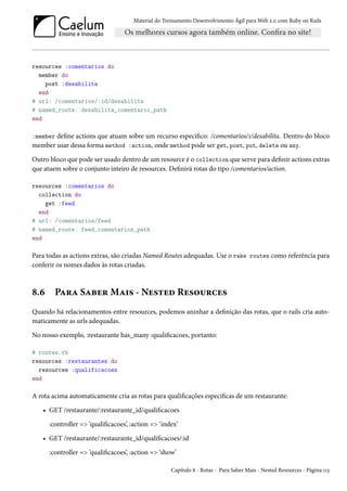Material do Treinamento Desenvolvimento Ágil para Web 2.0 com Ruby on Rails
resources :comentarios do
member do
post :desabilita
end
# url: /comentarios/:id/desabilita
# named_route: desabilita_comentario_path
end
:member define actions que atuam sobre um recurso específico: /comentarios/1/desabilita. Dentro do bloco
member usar dessa forma method :action, onde method pode ser get, post, put, delete ou any.
Outro bloco que pode ser usado dentro de um resource é o collection que serve para definir actions extras
que atuem sobre o conjunto inteiro de resources. Definirá rotas do tipo /comentarios/action.
resources :comentarios do
collection do
get :feed
end
# url: /comentarios/feed
# named_route: feed_comentarios_path
end
Para todas as actions extras, são criadas Named Routes adequadas. Use o rake routes como referência para
conferir os nomes dados às rotas criadas.
8.6 Para Saber Mais - Nested Resources
Quando há relacionamentos entre resources, podemos aninhar a definição das rotas, que o rails cria auto-
maticamente as urls adequadas.
No nosso exemplo, :restaurante has_many :qualificacoes, portanto:
# routes.rb
resources :restaurantes do
resources :qualificacoes
end
A rota acima automaticamente cria as rotas para qualificações específicas de um restaurante:
• GET /restaurante/:restaurante_id/qualificacoes
:controller => ‘qualificacoes’, :action => ‘index’
• GET /restaurante/:restaurante_id/qualificacoes/:id
:controller => ‘qualificacoes’, :action => ‘show’
Capítulo 8 - Rotas - Para Saber Mais - Nested Resources - Página 113
 