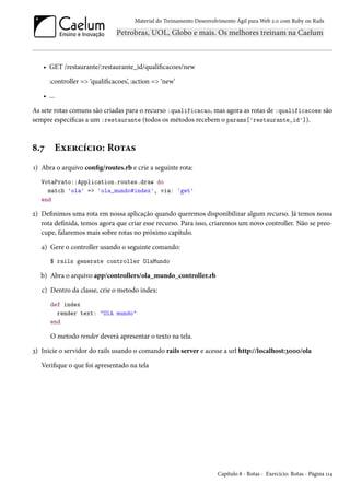 Material do Treinamento Desenvolvimento Ágil para Web 2.0 com Ruby on Rails
• GET /restaurante/:restaurante_id/qualificacoes/new
:controller => ‘qualificacoes’, :action => ‘new’
• ...
As sete rotas comuns são criadas para o recurso :qualificacao, mas agora as rotas de :qualificacoes são
sempre específicas a um :restaurante (todos os métodos recebem o params['restaurante_id']).
8.7 Exercício: Rotas
1) Abra o arquivo config/routes.rb e crie a seguinte rota:
VotaPrato::Application.routes.draw do
match 'ola' => 'ola_mundo#index', via: 'get'
end
2) Definimos uma rota em nossa aplicação quando queremos disponibilizar algum recurso. Já temos nossa
rota definida, temos agora que criar esse recurso. Para isso, criaremos um novo controller. Não se preo-
cupe, falaremos mais sobre rotas no próximo capítulo.
a) Gere o controller usando o seguinte comando:
$ rails generate controller OlaMundo
b) Abra o arquivo app/controllers/ola_mundo_controller.rb
c) Dentro da classe, crie o metodo index:
def index
render text: "Olá mundo"
end
O metodo render deverá apresentar o texto na tela.
3) Inicie o servidor do rails usando o comando rails server e acesse a url http://localhost:3000/ola
Verifique o que foi apresentado na tela
Capítulo 8 - Rotas - Exercício: Rotas - Página 114
 