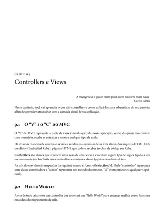Capítulo 9
Controllers e Views
“A Inteligência é quase inútil para quem não tem mais nada”
– Carrel, Alexis
Nesse capítulo, você vai aprender o que são controllers e como utilizá-los para o benefício do seu projeto,
além de aprender a trabalhar com a camada visual de sua aplicação.
9.1 O “V” e o “C” do MVC
O “V” de MVC representa a parte de view (visualização) da nossa aplicação, sendo ela quem tem contato
com o usuário, recebe as entradas e mostra qualquer tipo de saída.
Há diversas maneiras de controlar as views, sendo a mais comum delas feita através dos arquivos HTML.ERB,
ou eRuby (Embedded Ruby), páginas HTML que podem receber trechos de código em Ruby.
Controllers são classes que recebem uma ação de uma View e executam algum tipo de lógica ligada a um
ou mais modelos. Em Rails esses controllers estendem a classe ApplicationController.
As urls do servidor são mapeadas da seguinte maneira: /controller/action/id. Onde “controller” representa
uma classe controladora e “action” representa um método do mesmo. “id” é um parâmetro qualquer (opci-
onal).
9.2 Hello World
Antes de tudo criaremos um controller que mostrará um "Hello World” para entender melhor como funciona
essa ideia do mapeamento de urls.
 