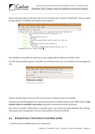 Material do Treinamento Desenvolvimento Ágil para Web 2.0 com Ruby on Rails
Vamos usar o generator do rails para criar um novo controller que se chamará "HelloWorld”. Veja que o Rails
não gera apenas o Controller, mas também outros arquivos.
Apos habilitar o rota padrão do rails tente acessar a página http://localhost:3000/hello_world
Na URL acima passamos apenas o controller sem nenhuma action, por isso recebemos uma mensagem de
erro.
Além de não dizer qual a action na URL, não escrevemos nenhuma action no controller.
Criaremos um método chamado hello no qual escreveremos na saída do cliente a frase “Hello World!”. Cada
método criado no controller é uma action, que pode ser acessada através de um browser.
Para escrever na saída, o Rails oferece o comando render, que recebe uma opção chamada “text” (String).
Tudo aquilo que for passado por esta chave será recebido no browser do cliente.
9.3 Exercícios: Criando o controlador
1) Vamos criar um controller para nossos restaurantes:
Capítulo 9 - Controllers e Views - Exercícios: Criando o controlador - Página 116
 