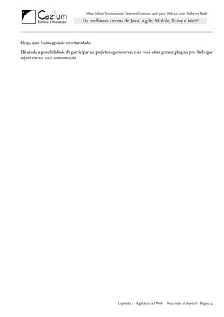 Material do Treinamento Desenvolvimento Ágil para Web 2.0 com Ruby on Rails
blogs, essa é uma grande oportunidade.
Há ainda a possibilidade de participar de projetos opensource, e de você criar gems e plugins pro Rails que
sejam úteis a toda comunidade.
Capítulo 1 - Agilidade na Web - Para onde ir depois? - Página 4
 