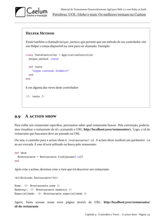 Material do Treinamento Desenvolvimento Ágil para Web 2.0 com Ruby on Rails
Helper Method
Existe também o chamado helper_method, que permite que um método de seu controlador vire
um Helper e esteja disponível na view para ser chamado. Exemplo:
class TesteController < ApplicationController
helper_method :teste
def teste
"algum conteudo dinâmico"
end
end
E em alguma das views deste controlador:
<%= teste %>
9.9 A action show
Para exibir um restaurante específico, precisamos saber qual restaurante buscar. Pela convenção, podería-
mos visualizar o restaurante de id 1 acessando a URL: http://localhost:3000/restaurantes/1. Logo, o id do
restaurante que buscamos deve ser passado na URL.
Ou seja, o caminho para a action show é: /restaurantes/:id. A action show receberá um parâmetro :id
ao ser evocada. E esse id será utilizado na busca pelo restaurante:
def show
@restaurante = Restaurante.find(params[:id])
end
Após criar a action, devemos criar a view que irá descrever um restaurante:
<h1>Exibindo Restaurante</h1>
Nome: <%= @restaurante.nome %>
Endereço: <%= @restaurante.endereco %>
Especialidade: <%= @restaurante.especialidade %>
Agora, basta acessar nossa nova página através da URL: http://localhost:3000/restaurantes/
id-do-restaurante.
Capítulo 9 - Controllers e Views - A action show - Página 123
 