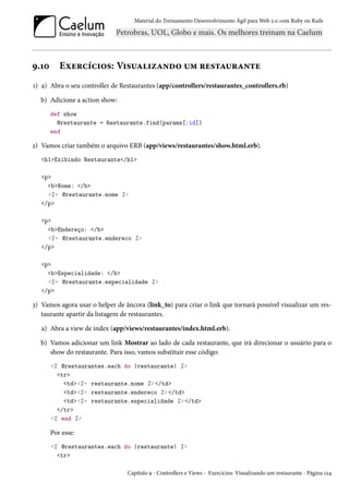 Material do Treinamento Desenvolvimento Ágil para Web 2.0 com Ruby on Rails
9.10 Exercícios: Visualizando um restaurante
1) a) Abra o seu controller de Restaurantes (app/controllers/restaurantes_controllers.rb)
b) Adicione a action show:
def show
@restaurante = Restaurante.find(params[:id])
end
2) Vamos criar também o arquivo ERB (app/views/restaurantes/show.html.erb).
<h1>Exibindo Restaurante</h1>
<p>
<b>Nome: </b>
<%= @restaurante.nome %>
</p>
<p>
<b>Endereço: </b>
<%= @restaurante.endereco %>
</p>
<p>
<b>Especialidade: </b>
<%= @restaurante.especialidade %>
</p>
3) Vamos agora usar o helper de âncora (link_to) para criar o link que tornará possível visualizar um res-
taurante apartir da listagem de restaurantes.
a) Abra a view de index (app/views/restaurantes/index.html.erb).
b) Vamos adicionar um link Mostrar ao lado de cada restaurante, que irá direcionar o usuário para o
show do restaurante. Para isso, vamos substituir esse código:
<% @restaurantes.each do |restaurante| %>
<tr>
<td><%= restaurante.nome %> </td>
<td><%= restaurante.endereco %> </td>
<td><%= restaurante.especialidade %> </td>
</tr>
<% end %>
Por esse:
<% @restaurantes.each do |restaurante| %>
<tr>
Capítulo 9 - Controllers e Views - Exercícios: Visualizando um restaurante - Página 124
 