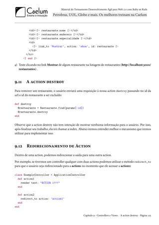 Material do Treinamento Desenvolvimento Ágil para Web 2.0 com Ruby on Rails
<td><%= restaurante.nome %> </td>
<td><%= restaurante.endereco %> </td>
<td><%= restaurante.especialidade %> </td>
<td>
<%= link_to 'Mostrar', action: 'show', id: restaurante %>
</td>
</tr>
<% end %>
4) Teste clicando no link Mostrar de algum restaurante na listagem de restaurantes (http://localhost:3000/
restaurantes) .
9.11 A action destroy
Para remover um restaurante, o usuário enviará uma requisição à nossa action destroy passando no id da
url o id do restaurante a ser excluído:
def destroy
@restaurante = Restaurante.find(params[:id])
@restaurante.destroy
end
Observe que a action destroy não tem intenção de mostrar nenhuma informação para o usuário. Por isso,
após finalizar seu trabalho, ela irá chamar a index. Abaixo iremos entender melhor o mecanismo que iremos
utilizar para implementar isso.
9.12 Redirecionamento de Action
Dentro de uma action, podemos redirecionar a saída para uma outra action.
Por exemplo, se tivermos um controller qualquer com duas actions podemos utilizar o método redirect_to
para que o usuário seja redirecionado para a action1 no momento que ele acessar a action2:
class ExemploController < ApplicationController
def action1
render text: "ACTION 1!!!"
end
def action2
redirect_to action: 'action1'
end
end
Capítulo 9 - Controllers e Views - A action destroy - Página 125
 