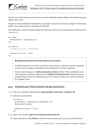Material do Treinamento Desenvolvimento Ágil para Web 2.0 com Ruby on Rails
Dessa forma, é possível que uma action exerça sua responsabilidade e depois delegue o final do processo para
alguma outra action.
Imagine no nosso controller de restaurantes, por exemplo. Criamos uma action para apagar um restaurante,
porém o que acontecerá após o restaurante ser deletado?
Faz sentido que o usuário volte para a página de index, para obtermos esse comportamento utilizaremos do
redirect_to:
def index
@restaurantes = Restaurante.all
end
def destroy
# código que deleta o restaurante
redirect_to action: 'index'
end
Redirecionamento no servidor e no cliente
O redirecionamento no servidor é conhecido como forward e a requisição é apenas repassada a
um outro recurso (página, controlador) que fica responsável em tratar a requisição.
Há uma outra forma que é o redirecionamento no cliente (redirect). Nesta modalidade, o ser-
vidor responde a requisição original com um pedido de redirecionamento, fazendo com que o
navegador dispare uma nova requisição para o novo endereço. Neste caso, a barra de endereços
do navegador muda.
9.13 Exercícios: Deletando um restaurante
1) a) Abra o seu controller de Restaurantes (app/controllers/restaurantes_controllers.rb)
b) Adicione a action destroy:
def destroy
@restaurante = Restaurante.find(params[:id])
@restaurante.destroy
redirect_to(action: "index")
end
2) a) Abra a view de index (app/views/restaurantes/index.html.erb).
b) Vamos adicionar um link Deletar ao lado de cada restaurante, que irá invocar a action destroy:
Capítulo 9 - Controllers e Views - Exercícios: Deletando um restaurante - Página 126
 