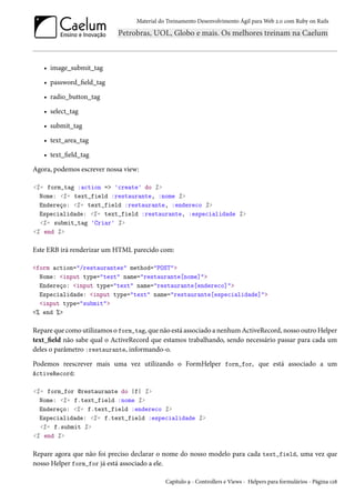 Material do Treinamento Desenvolvimento Ágil para Web 2.0 com Ruby on Rails
• image_submit_tag
• password_field_tag
• radio_button_tag
• select_tag
• submit_tag
• text_area_tag
• text_field_tag
Agora, podemos escrever nossa view:
<%= form_tag :action => 'create' do %>
Nome: <%= text_field :restaurante, :nome %>
Endereço: <%= text_field :restaurante, :endereco %>
Especialidade: <%= text_field :restaurante, :especialidade %>
<%= submit_tag 'Criar' %>
<% end %>
Este ERB irá renderizar um HTML parecido com:
<form action="/restaurantes" method="POST">
Nome: <input type="text" name="restaurante[nome]">
Endereço: <input type="text" name="restaurante[endereco]">
Especialidade: <input type="text" name="restaurante[especialidade]">
<input type="submit">
<% end %>
Repare que como utilizamos o form_tag, que não está associado a nenhum ActiveRecord, nosso outro Helper
text_field não sabe qual o ActiveRecord que estamos trabalhando, sendo necessário passar para cada um
deles o parâmetro :restaurante, informando-o.
Podemos reescrever mais uma vez utilizando o FormHelper form_for, que está associado a um
ActiveRecord:
<%= form_for @restaurante do |f| %>
Nome: <%= f.text_field :nome %>
Endereço: <%= f.text_field :endereco %>
Especialidade: <%= f.text_field :especialidade %>
<%= f.submit %>
<% end %>
Repare agora que não foi preciso declarar o nome do nosso modelo para cada text_field, uma vez que
nosso Helper form_for já está associado a ele.
Capítulo 9 - Controllers e Views - Helpers para formulários - Página 128
 