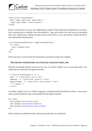 Material do Treinamento Desenvolvimento Ágil para Web 2.0 com Ruby on Rails
<form action='/restaurantes'>
Nome: <input type='text' name='nome'/>
<input type='submit' value='Create'/>
</form>
Porém, como teremos acesso ao texto digitado pelo usuário? Toda informação introduzida em um formu-
lário, é passada para o controller como um parâmetro. Logo, para receber este valor nome no controlador,
basta usar o hash params. (Repare que agora usamos outra action, create, para buscar os dados do formu-
lário apresentado anteriormente):
class RestaurantesController < ApplicationController
def create
nome = params[:nome]
end
end
Porém essa não é a action create dos restaurantes, precisamos de algo mais completo.
Recebendo parâmetros ao utilizar o helper form_for
Diferente do exemplo anterior, nossa view new.html.erb utiliza o helper form_for para representar o for-
mulário de um restaurante, da seguinte maneira:
<%= form_for @restaurante do |f| %>
Nome: <%= f.text_field :nome %> <br/>
Endereço: <%= f.text_field :endereco %> <br/>
Especialidade: <%= f.text_field :especialidade %> <br/>
<%= f.submit %>
<% end %>
Ao utilizar o helper form_for o Rails irá agrupar os parâmetros desse formulário na chave :restaurante.
Logo, é possível imprimir cada um dos parâmetros da seguinte maneira:
def create
puts params[:restaurante][:nome]
puts params[:restaurante][:endereco]
puts params[:restaurante][:especialidade]
end
Porém, imprimir os parâmetros não é suficiente para persistir um restaurante.
Capítulo 9 - Controllers e Views - Recebendo um parâmetro por um formulário - Página 130
 