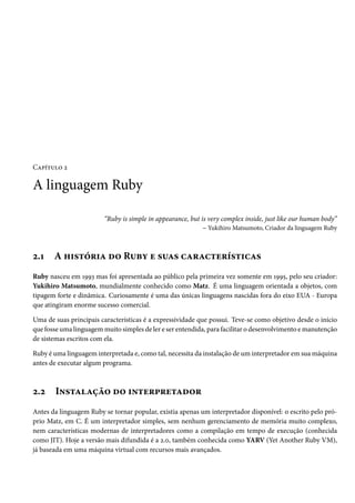 Capítulo 2
A linguagem Ruby
“Ruby is simple in appearance, but is very complex inside, just like our human body”
– Yukihiro Matsumoto, Criador da linguagem Ruby
2.1 A história do Ruby e suas características
Ruby nasceu em 1993 mas foi apresentada ao público pela primeira vez somente em 1995, pelo seu criador:
Yukihiro Matsumoto, mundialmente conhecido como Matz. É uma linguagem orientada a objetos, com
tipagem forte e dinâmica. Curiosamente é uma das únicas linguagens nascidas fora do eixo EUA - Europa
que atingiram enorme sucesso comercial.
Uma de suas principais características é a expressividade que possui. Teve-se como objetivo desde o início
que fosse uma linguagem muito simples de ler e ser entendida, para facilitar o desenvolvimento e manutenção
de sistemas escritos com ela.
Ruby é uma linguagem interpretada e, como tal, necessita da instalação de um interpretador em sua máquina
antes de executar algum programa.
2.2 Instalação do interpretador
Antes da linguagem Ruby se tornar popular, existia apenas um interpretador disponível: o escrito pelo pró-
prio Matz, em C. É um interpretador simples, sem nenhum gerenciamento de memória muito complexo,
nem características modernas de interpretadores como a compilação em tempo de execução (conhecida
como JIT). Hoje a versão mais difundida é a 2.0, também conhecida como YARV (Yet Another Ruby VM),
já baseada em uma máquina virtual com recursos mais avançados.
 