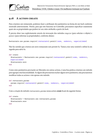Material do Treinamento Desenvolvimento Ágil para Web 2.0 com Ruby on Rails
9.18 A action create
Para criarmos um restaurante, podemos fazer a atribuição dos parâmetros na forma de um hash conforme
mostrado anteriormente. Porém, para que isto funcione no Controller, precisamos especificar exatamente
quais são as propriedades que podem ter seu valor atribuído a partir do hash.
É preciso dizer isso explicitamente através da invocação dos métodos require (para solicitar o objeto) e
permit (para informar as propriedades), conforme abaixo:
Restaurante.new params.require(:restaurante).permit(:nome, :endereco, :especialidade)
Não faz sentido que criemos um novo restaurante sem persisti-lo. Vamos criar uma variável e utilizá-la em
seguida para salvá-lo:
def create
@restaurante = Restaurante.new params.require(:restaurante).permit(:nome, :endereco,
:especialidade)
@restaurante.save
end
Como estes parâmetros precisarão ser liberados em outras actions, é uma boa prática criarmos um método
para agrupar esta funcionalidade. Se algum dia precisarmos incluir algum novo parâmetro, não precisaremos
modificar todas as actions e sim apenas este método.
def restaurante_params
params.require(:restaurante).permit(:nome, :endereco, :especialidade)
end
Com a criação do método restaurante_params nossa action create ficará da seguinte forma:
def create
@restaurante = Restaurante.new restaurante_params
@restaurante.save
end
Capítulo 9 - Controllers e Views - A action create - Página 131
 