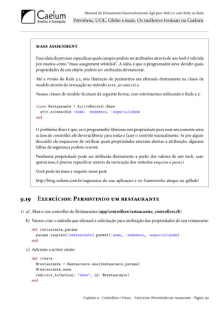 Material do Treinamento Desenvolvimento Ágil para Web 2.0 com Ruby on Rails
mass assignment
Essa ideia de precisar especificar quais campos podem ser atribuídos através de um hash é referida
por muitos como “mass assignment whitelist”. A ideia é que o programador deve decidir quais
propriedades de um objeto podem ser atribuídas diretamente.
Até a versão do Rails 3.2, esta liberação de parâmetros era efetuada diretamente na classe de
modelo através da invocação ao método attr_accessible.
Nossas classes de modelo ficariam da seguinte forma, caso estivéssemos utilizando o Rails 3.2:
class Restaurante < ActiveRecord::Base
attr_accessible :nome, :endereco, :especialidade
end
O problema disso é que, se o programador liberasse um propriedade para usar em somente uma
action do controller, ele deveria liberar para todas e fazer o controle manualmente. Se por algum
descuido ele esquecesse de verificar quais propriedades estavam abertas a atribuição, algumas
falhas de segurança podem ocorrer.
Nenhuma propriedade pode ser atribuída diretamente a partir dos valores de um hash, caso
queira isso, é preciso especificar através da invocação dos métodos require e permit
Você pode ler mais a respeito nesse post:
http://blog.caelum.com.br/seguranca-de-sua-aplicacao-e-os-frameworks-ataque-ao-github/
9.19 Exercícios: Persistindo um restaurante
1) a) Abra o seu controller de Restaurantes (app/controllers/restaurantes_controllers.rb)
b) Vamos criar o método que efetuará a solicitação para atribuição das propriedades de um restaurante:
def restaurante_params
params.require(:restaurante).permit(:nome, :endereco, :especialidade)
end
c) Adicione a action create:
def create
@restaurante = Restaurante.new(restaurante_params)
@restaurante.save
redirect_to(action: "show", id: @restaurante)
end
Capítulo 9 - Controllers e Views - Exercícios: Persistindo um restaurante - Página 132
 