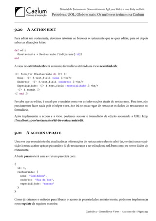 Material do Treinamento Desenvolvimento Ágil para Web 2.0 com Ruby on Rails
9.20 A action edit
Para editar um restaurante, devemos retornar ao browser o restaurante que se quer editar, para só depois
salvar as alterações feitas:
def edit
@restaurante = Restaurante.find(params[:id])
end
A view de edit.html.erb terá o mesmo formulário utilizado na view new.html.erb:
<%= form_for @restaurante do |f| %>
Nome: <%= f.text_field :nome %> <br/>
Endereço: <%= f.text_field :endereco %> <br/>
Especialidade: <%= f.text_field :especialidade %> <br/>
<%= f.submit %>
<% end %>
Perceba que ao editar, é usual que o usuário possa ver as informações atuais do restaurante. Para isso, não
precisaremos fazer nada pois o helper form_for irá se encarregar de restaurar os dados do restaurante no
formulário.
Após implementar a action e a view, podemos acessar o formulário de edição acessando a URL: http:
//localhost:3000/restaurantes/id-do-restaurante/edit.
9.21 A action update
Uma vez que o usuário tenha atualizado as informações do restaurante e deseje salvá-las, enviará uma requi-
sição à nossa action update passando o id do restaurante a ser editado na url, bem como os novos dados do
restaurante.
A hash params terá uma estrutura parecida com:
{
id: 1,
restaurante: {
nome: "Comidubom",
endereco: "Rua da boa",
especialidade: "massas"
}
}
Como já criamos o método para liberar o acesso às propriedades anteriormente, podemos implementar
nosso update da seguinte maneira:
Capítulo 9 - Controllers e Views - A action edit - Página 133
 