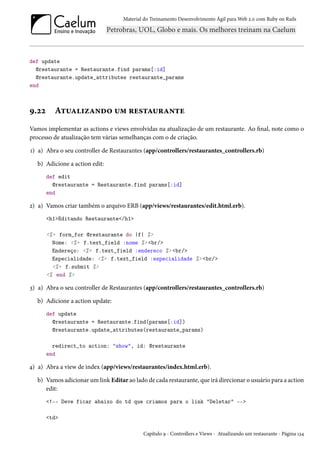 Material do Treinamento Desenvolvimento Ágil para Web 2.0 com Ruby on Rails
def update
@restaurante = Restaurante.find params[:id]
@restaurante.update_attributes restaurante_params
end
9.22 Atualizando um restaurante
Vamos implementar as actions e views envolvidas na atualização de um restaurante. Ao final, note como o
processo de atualização tem várias semelhanças com o de criação.
1) a) Abra o seu controller de Restaurantes (app/controllers/restaurantes_controllers.rb)
b) Adicione a action edit:
def edit
@restaurante = Restaurante.find params[:id]
end
2) a) Vamos criar também o arquivo ERB (app/views/restaurantes/edit.html.erb).
<h1>Editando Restaurante</h1>
<%= form_for @restaurante do |f| %>
Nome: <%= f.text_field :nome %> <br/>
Endereço: <%= f.text_field :endereco %> <br/>
Especialidade: <%= f.text_field :especialidade %> <br/>
<%= f.submit %>
<% end %>
3) a) Abra o seu controller de Restaurantes (app/controllers/restaurantes_controllers.rb)
b) Adicione a action update:
def update
@restaurante = Restaurante.find(params[:id])
@restaurante.update_attributes(restaurante_params)
redirect_to action: "show", id: @restaurante
end
4) a) Abra a view de index (app/views/restaurantes/index.html.erb).
b) Vamos adicionar um link Editar ao lado de cada restaurante, que irá direcionar o usuário para a action
edit:
<!-- Deve ficar abaixo do td que criamos para o link "Deletar" -->
<td>
Capítulo 9 - Controllers e Views - Atualizando um restaurante - Página 134
 