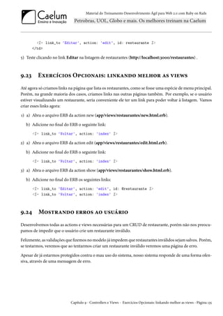 Material do Treinamento Desenvolvimento Ágil para Web 2.0 com Ruby on Rails
<%= link_to 'Editar', action: 'edit', id: restaurante %>
</td>
5) Teste clicando no link Editar na listagem de restaurantes (http://localhost:3000/restaurantes) .
9.23 Exercícios Opcionais: linkando melhor as views
Até agora só criamos links na página que lista os restaurantes, como se fosse uma espécie de menu principal.
Porém, na grande maioria dos casos, criamos links nas outras páginas também. Por exemplo, se o usuário
estiver visualizando um restaurante, seria conveniente ele ter um link para poder voltar à listagem. Vamos
criar esses links agora:
1) a) Abra o arquivo ERB da action new (app/views/restaurantes/new.html.erb).
b) Adicione no final do ERB o seguinte link:
<%= link_to 'Voltar', action: 'index' %>
2) a) Abra o arquivo ERB da action edit (app/views/restaurantes/edit.html.erb).
b) Adicione no final do ERB o seguinte link:
<%= link_to 'Voltar', action: 'index' %>
3) a) Abra o arquivo ERB da action show (app/views/restaurantes/show.html.erb).
b) Adicione no final do ERB os seguintes links:
<%= link_to 'Editar', action: 'edit', id: @restaurante %>
<%= link_to 'Voltar', action: 'index' %>
9.24 Mostrando erros ao usuário
Desenvolvemos todas as actions e views necessárias para um CRUD de restaurante, porém não nos preocu-
pamos de impedir que o usuário crie um restaurante inválido.
Felizmente, as validações que fizemos no modelo já impedem que restaurantes inválidos sejam salvos. Porém,
se testarmos, veremos que ao tentarmos criar um restaurante inválido veremos uma página de erro.
Apesar de já estarmos protegidos contra o mau uso do sistema, nosso sistema responde de uma forma ofen-
siva, através de uma mensagem de erro.
Capítulo 9 - Controllers e Views - Exercícios Opcionais: linkando melhor as views - Página 135
 