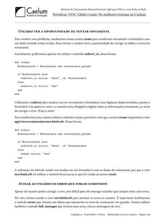 Material do Treinamento Desenvolvimento Ágil para Web 2.0 com Ruby on Rails
Usuário ter a oportunidade de tentar novamente
Para resolver esse problema, mudaremos nossa action create para renderizar novamente o formulário caso
um dado inválido esteja errado, dessa forma o usuário terá a oportunidade de corrigir os dados e enviá-los
novamente.
Inicialmente, poderíamos pensar em utilizar o método redirect_to, dessa forma:
def create
@restaurante = Restaurante.new restaurante_params
if @restaurante.save
redirect_to action: "show", id: @restaurante
else
redirect_to action: "new"
end
end
Utilizando o redirect_to o usuário iria ver novamente o formulário caso digitasse dados inválidos, porém o
formulário iria aparecer vazio e o usuário seria obrigado à digitar todas as informações novamente, ao invés
de corrigir o erro. (Faça o teste)
Para resolvermos isso, iremos utilizar o método render para fazer com que a action create reaproveite a view
app/views/restaurantes/new.html.erb. Dessa forma:
def create
@restaurante = Restaurante.new restaurante_params
if @restaurante.save
redirect_to action: "show", id: @restaurante
else
render action: "new"
end
end
A utilização do método render irá resultar em um formulário com os dados do restaurante, por que a view
new.html.erb irá utilizar a variável @restaurante que foi criada na action create.
Avisar ao usuário os erros que foram cometidos
Apesar do usuário poder corrigir o erro, será difícil para ele enxergar sozinho que campos estão com erros.
Por isso, iremos mudar a view new.html.erb para mostrar os erros ao usuário. É importante lembrarmos
o método errors que retorna um objeto que representa os erros do restaurante em questão. Iremos utilizar
também o método full_messages que retorna uma array com as mensagens de erro.
Capítulo 9 - Controllers e Views - Mostrando erros ao usuário - Página 136
 