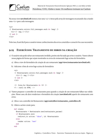 Material do Treinamento Desenvolvimento Ágil para Web 2.0 com Ruby on Rails
Na nossa view new.html.erb iremos criar uma <ul> e iterar pela array de mensagens encaixando elas criando
uma <li> para cada mensagem:
<ul>
<% @restaurante.errors.full_messages.each do |msg| %>
<li><%= msg %> </li>
<% end %>
</ul>
Feito isso, ficará fácil para o usuário tomar conhecimentos dos erros cometidos e consertá-los caso necessário.
9.25 Exercícios: Tratamento de erros na criação
1) O usuário não pode salvar um restaurante inválido, porém não há nada que avise o usuário. Vamos alterar
nossa página de forma que sejam mostrados os erros do restaurante logo acima do formulário.
a) Abra a view do formulário de criação de um restaurante (app/views/restaurantes/new.html.erb).
b) Adicione a lista de erros logo acima do formulário:
<ul>
<% @restaurante.errors.full_messages.each do |msg| %>
<li><%= msg %> </li>
<% end %>
</ul>
<%= form_for @restaurante do |f| %>
<!-- resto do HTML -->
2) Vamos preparar o controller de restaurantes para quando a criação de um restaurante falhar nas valida-
ções. Nesse caso, ele deve renderizar o formulário de criação (new.html.erb) apartir do restaurante com
erros:
a) Abra o seu controller de Restaurantes (app/controllers/restaurantes_controllers.rb)
b) Altere a action create para:
def create
@restaurante = Restaurante.new(restaurante_params)
if @restaurante.save
redirect_to action: "show", id: @restaurante
else
render action: "new"
end
end
Capítulo 9 - Controllers e Views - Exercícios: Tratamento de erros na criação - Página 137
 